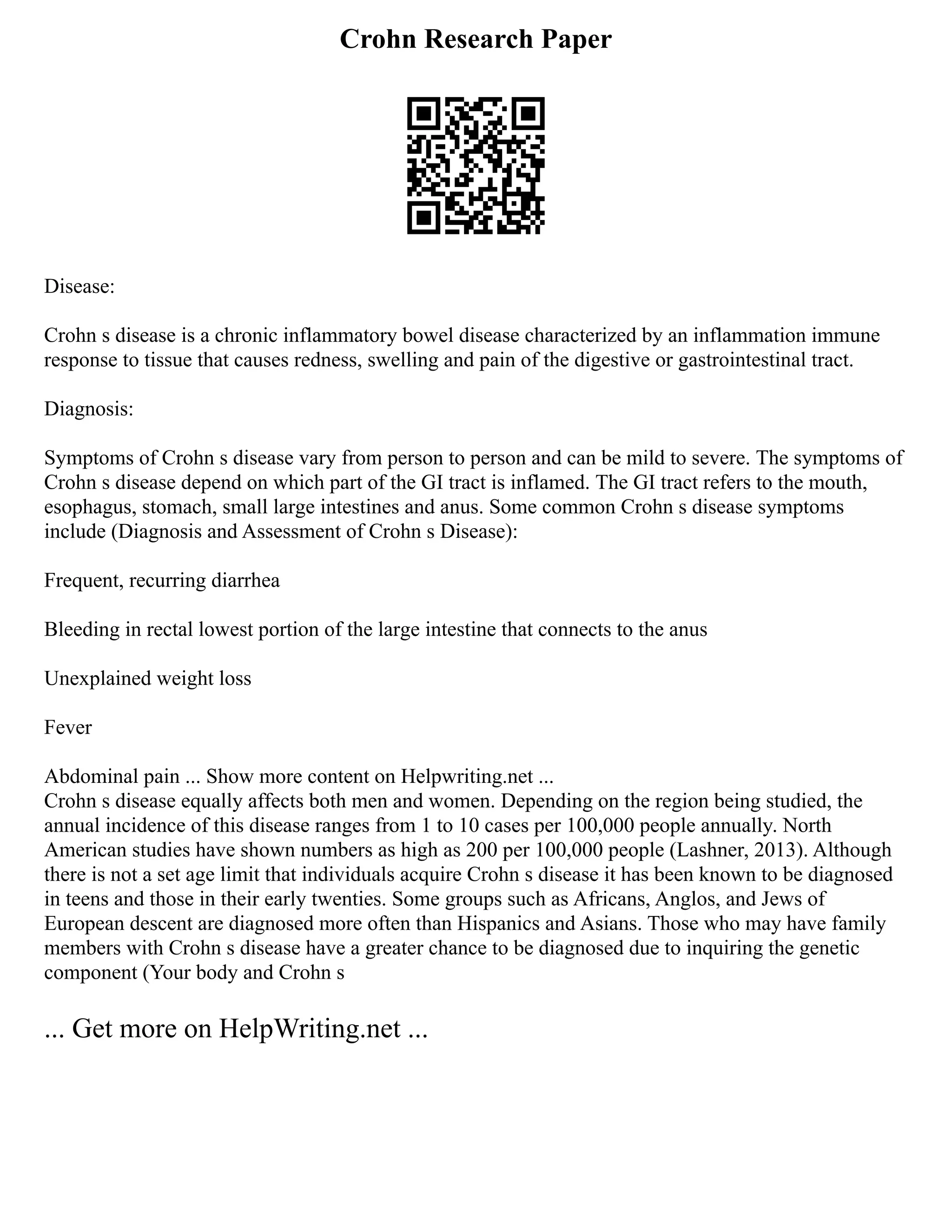 Crohn Research Paper
Disease:
Crohn s disease is a chronic inflammatory bowel disease characterized by an inflammation immune
response to tissue that causes redness, swelling and pain of the digestive or gastrointestinal tract.
Diagnosis:
Symptoms of Crohn s disease vary from person to person and can be mild to severe. The symptoms of
Crohn s disease depend on which part of the GI tract is inflamed. The GI tract refers to the mouth,
esophagus, stomach, small large intestines and anus. Some common Crohn s disease symptoms
include (Diagnosis and Assessment of Crohn s Disease):
Frequent, recurring diarrhea
Bleeding in rectal lowest portion of the large intestine that connects to the anus
Unexplained weight loss
Fever
Abdominal pain ... Show more content on Helpwriting.net ...
Crohn s disease equally affects both men and women. Depending on the region being studied, the
annual incidence of this disease ranges from 1 to 10 cases per 100,000 people annually. North
American studies have shown numbers as high as 200 per 100,000 people (Lashner, 2013). Although
there is not a set age limit that individuals acquire Crohn s disease it has been known to be diagnosed
in teens and those in their early twenties. Some groups such as Africans, Anglos, and Jews of
European descent are diagnosed more often than Hispanics and Asians. Those who may have family
members with Crohn s disease have a greater chance to be diagnosed due to inquiring the genetic
component (Your body and Crohn s
... Get more on HelpWriting.net ...
 