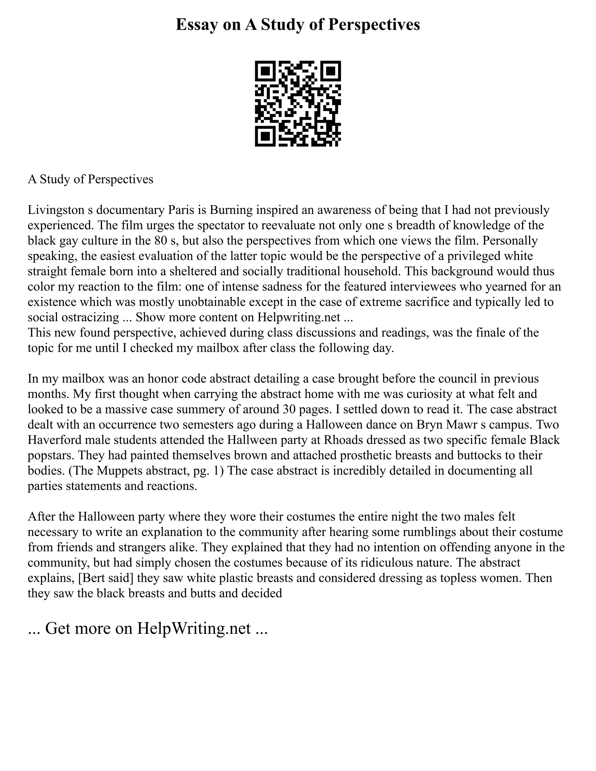 Essay on A Study of Perspectives
A Study of Perspectives
Livingston s documentary Paris is Burning inspired an awareness of being that I had not previously
experienced. The film urges the spectator to reevaluate not only one s breadth of knowledge of the
black gay culture in the 80 s, but also the perspectives from which one views the film. Personally
speaking, the easiest evaluation of the latter topic would be the perspective of a privileged white
straight female born into a sheltered and socially traditional household. This background would thus
color my reaction to the film: one of intense sadness for the featured interviewees who yearned for an
existence which was mostly unobtainable except in the case of extreme sacrifice and typically led to
social ostracizing ... Show more content on Helpwriting.net ...
This new found perspective, achieved during class discussions and readings, was the finale of the
topic for me until I checked my mailbox after class the following day.
In my mailbox was an honor code abstract detailing a case brought before the council in previous
months. My first thought when carrying the abstract home with me was curiosity at what felt and
looked to be a massive case summery of around 30 pages. I settled down to read it. The case abstract
dealt with an occurrence two semesters ago during a Halloween dance on Bryn Mawr s campus. Two
Haverford male students attended the Hallween party at Rhoads dressed as two specific female Black
popstars. They had painted themselves brown and attached prosthetic breasts and buttocks to their
bodies. (The Muppets abstract, pg. 1) The case abstract is incredibly detailed in documenting all
parties statements and reactions.
After the Halloween party where they wore their costumes the entire night the two males felt
necessary to write an explanation to the community after hearing some rumblings about their costume
from friends and strangers alike. They explained that they had no intention on offending anyone in the
community, but had simply chosen the costumes because of its ridiculous nature. The abstract
explains, [Bert said] they saw white plastic breasts and considered dressing as topless women. Then
they saw the black breasts and butts and decided
... Get more on HelpWriting.net ...
 