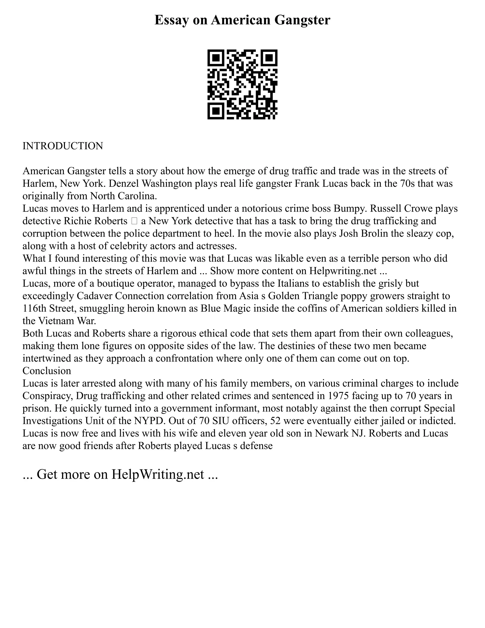 Essay on American Gangster
INTRODUCTION
American Gangster tells a story about how the emerge of drug traffic and trade was in the streets of
Harlem, New York. Denzel Washington plays real life gangster Frank Lucas back in the 70s that was
originally from North Carolina.
Lucas moves to Harlem and is apprenticed under a notorious crime boss Bumpy. Russell Crowe plays
detective Richie Roberts – a New York detective that has a task to bring the drug trafficking and
corruption between the police department to heel. In the movie also plays Josh Brolin the sleazy cop,
along with a host of celebrity actors and actresses.
What I found interesting of this movie was that Lucas was likable even as a terrible person who did
awful things in the streets of Harlem and ... Show more content on Helpwriting.net ...
Lucas, more of a boutique operator, managed to bypass the Italians to establish the grisly but
exceedingly Cadaver Connection correlation from Asia s Golden Triangle poppy growers straight to
116th Street, smuggling heroin known as Blue Magic inside the coffins of American soldiers killed in
the Vietnam War.
Both Lucas and Roberts share a rigorous ethical code that sets them apart from their own colleagues,
making them lone figures on opposite sides of the law. The destinies of these two men became
intertwined as they approach a confrontation where only one of them can come out on top.
Conclusion
Lucas is later arrested along with many of his family members, on various criminal charges to include
Conspiracy, Drug trafficking and other related crimes and sentenced in 1975 facing up to 70 years in
prison. He quickly turned into a government informant, most notably against the then corrupt Special
Investigations Unit of the NYPD. Out of 70 SIU officers, 52 were eventually either jailed or indicted.
Lucas is now free and lives with his wife and eleven year old son in Newark NJ. Roberts and Lucas
are now good friends after Roberts played Lucas s defense
... Get more on HelpWriting.net ...
 
