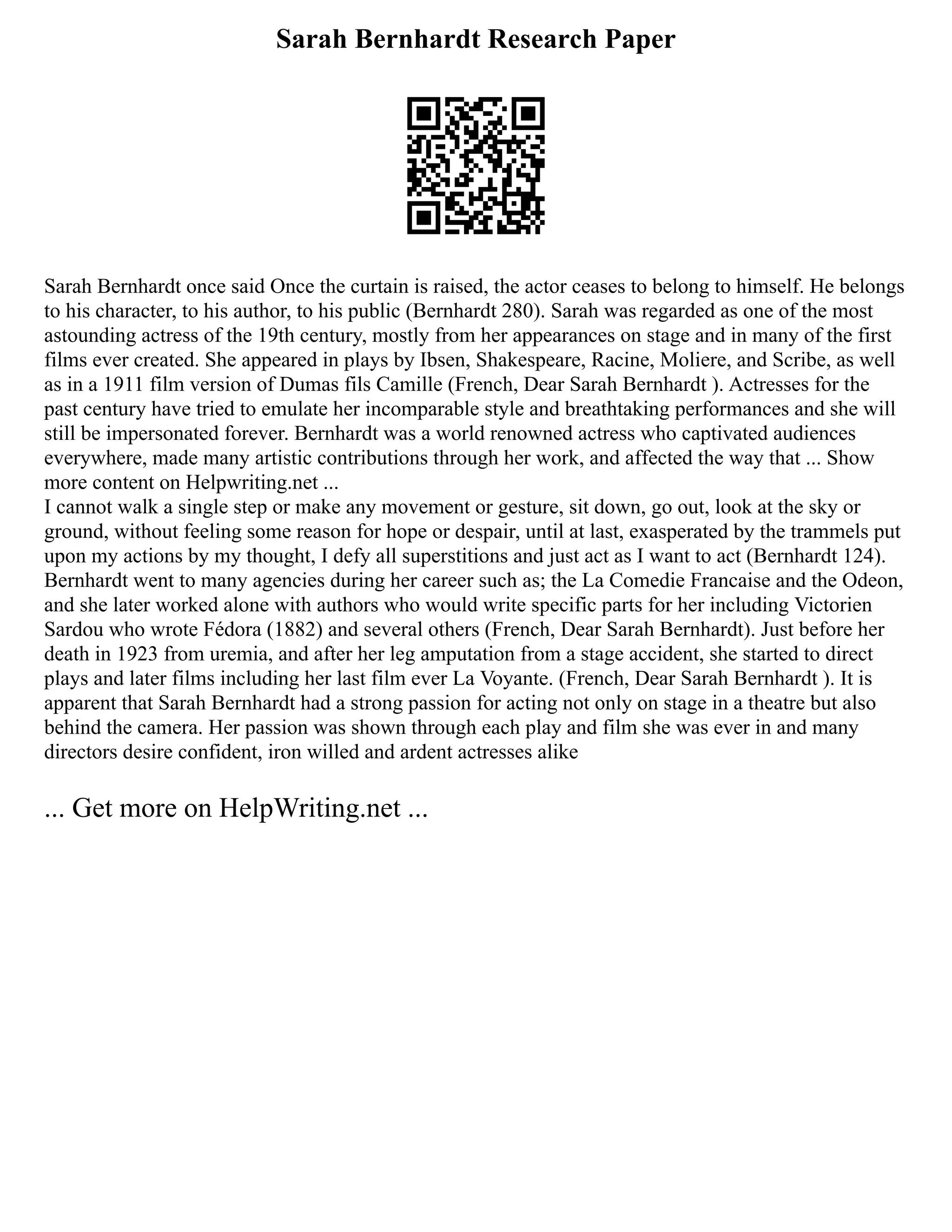 Sarah Bernhardt Research Paper
Sarah Bernhardt once said Once the curtain is raised, the actor ceases to belong to himself. He belongs
to his character, to his author, to his public (Bernhardt 280). Sarah was regarded as one of the most
astounding actress of the 19th century, mostly from her appearances on stage and in many of the first
films ever created. She appeared in plays by Ibsen, Shakespeare, Racine, Moliere, and Scribe, as well
as in a 1911 film version of Dumas fils Camille (French, Dear Sarah Bernhardt ). Actresses for the
past century have tried to emulate her incomparable style and breathtaking performances and she will
still be impersonated forever. Bernhardt was a world renowned actress who captivated audiences
everywhere, made many artistic contributions through her work, and affected the way that ... Show
more content on Helpwriting.net ...
I cannot walk a single step or make any movement or gesture, sit down, go out, look at the sky or
ground, without feeling some reason for hope or despair, until at last, exasperated by the trammels put
upon my actions by my thought, I defy all superstitions and just act as I want to act (Bernhardt 124).
Bernhardt went to many agencies during her career such as; the La Comedie Francaise and the Odeon,
and she later worked alone with authors who would write specific parts for her including Victorien
Sardou who wrote Fédora (1882) and several others (French, Dear Sarah Bernhardt). Just before her
death in 1923 from uremia, and after her leg amputation from a stage accident, she started to direct
plays and later films including her last film ever La Voyante. (French, Dear Sarah Bernhardt ). It is
apparent that Sarah Bernhardt had a strong passion for acting not only on stage in a theatre but also
behind the camera. Her passion was shown through each play and film she was ever in and many
directors desire confident, iron willed and ardent actresses alike
... Get more on HelpWriting.net ...
 