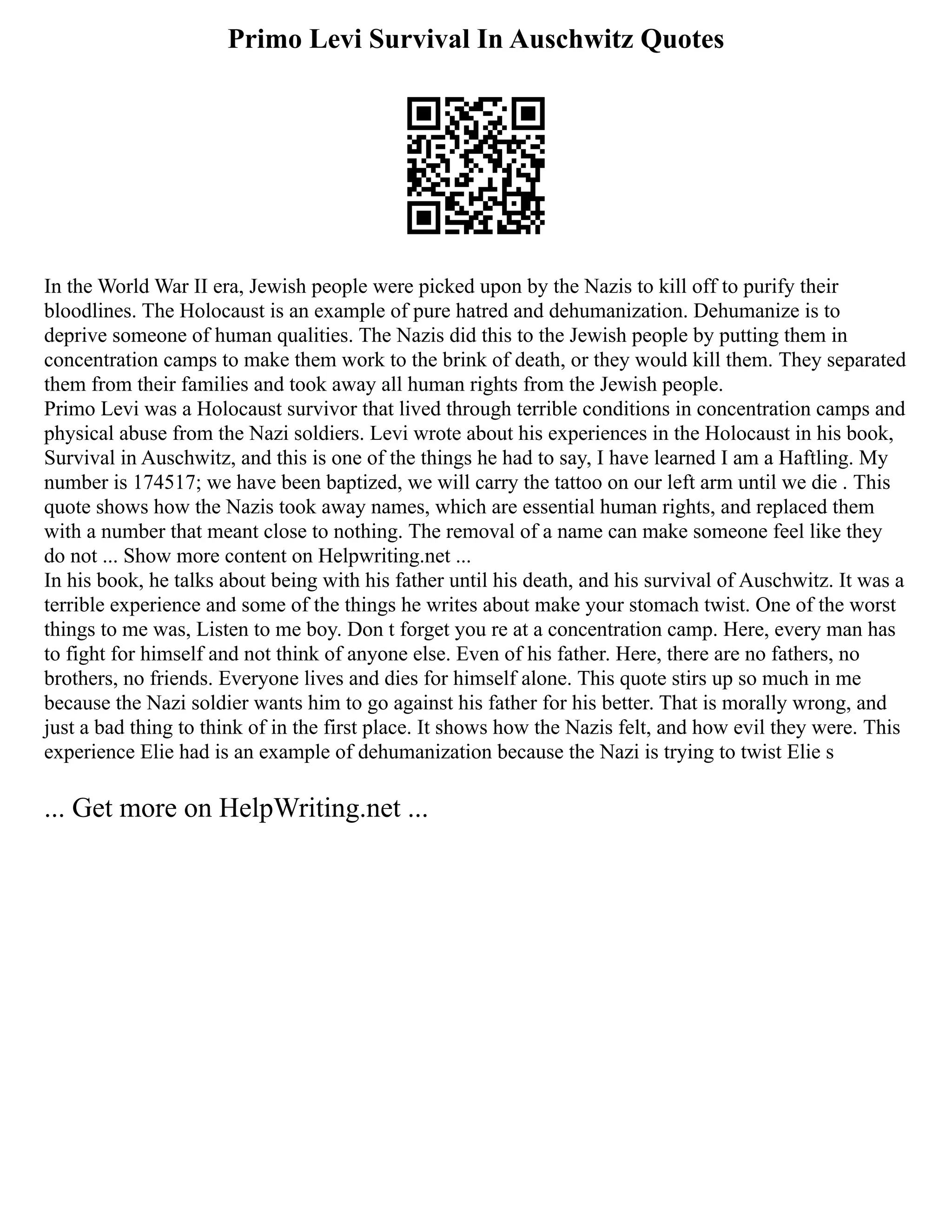 Primo Levi Survival In Auschwitz Quotes
In the World War II era, Jewish people were picked upon by the Nazis to kill off to purify their
bloodlines. The Holocaust is an example of pure hatred and dehumanization. Dehumanize is to
deprive someone of human qualities. The Nazis did this to the Jewish people by putting them in
concentration camps to make them work to the brink of death, or they would kill them. They separated
them from their families and took away all human rights from the Jewish people.
Primo Levi was a Holocaust survivor that lived through terrible conditions in concentration camps and
physical abuse from the Nazi soldiers. Levi wrote about his experiences in the Holocaust in his book,
Survival in Auschwitz, and this is one of the things he had to say, I have learned I am a Haftling. My
number is 174517; we have been baptized, we will carry the tattoo on our left arm until we die . This
quote shows how the Nazis took away names, which are essential human rights, and replaced them
with a number that meant close to nothing. The removal of a name can make someone feel like they
do not ... Show more content on Helpwriting.net ...
In his book, he talks about being with his father until his death, and his survival of Auschwitz. It was a
terrible experience and some of the things he writes about make your stomach twist. One of the worst
things to me was, Listen to me boy. Don t forget you re at a concentration camp. Here, every man has
to fight for himself and not think of anyone else. Even of his father. Here, there are no fathers, no
brothers, no friends. Everyone lives and dies for himself alone. This quote stirs up so much in me
because the Nazi soldier wants him to go against his father for his better. That is morally wrong, and
just a bad thing to think of in the first place. It shows how the Nazis felt, and how evil they were. This
experience Elie had is an example of dehumanization because the Nazi is trying to twist Elie s
... Get more on HelpWriting.net ...
 