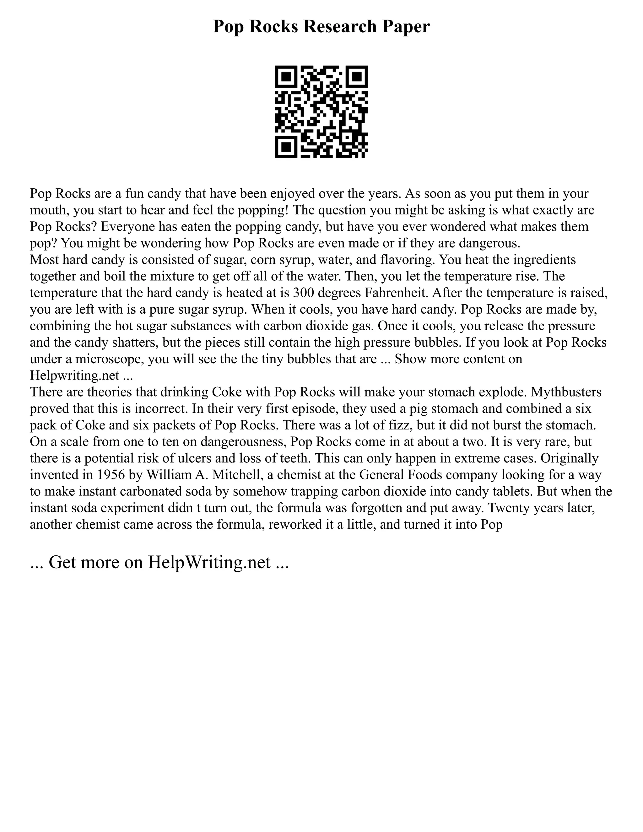 Pop Rocks Research Paper
Pop Rocks are a fun candy that have been enjoyed over the years. As soon as you put them in your
mouth, you start to hear and feel the popping! The question you might be asking is what exactly are
Pop Rocks? Everyone has eaten the popping candy, but have you ever wondered what makes them
pop? You might be wondering how Pop Rocks are even made or if they are dangerous.
Most hard candy is consisted of sugar, corn syrup, water, and flavoring. You heat the ingredients
together and boil the mixture to get off all of the water. Then, you let the temperature rise. The
temperature that the hard candy is heated at is 300 degrees Fahrenheit. After the temperature is raised,
you are left with is a pure sugar syrup. When it cools, you have hard candy. Pop Rocks are made by,
combining the hot sugar substances with carbon dioxide gas. Once it cools, you release the pressure
and the candy shatters, but the pieces still contain the high pressure bubbles. If you look at Pop Rocks
under a microscope, you will see the the tiny bubbles that are ... Show more content on
Helpwriting.net ...
There are theories that drinking Coke with Pop Rocks will make your stomach explode. Mythbusters
proved that this is incorrect. In their very first episode, they used a pig stomach and combined a six
pack of Coke and six packets of Pop Rocks. There was a lot of fizz, but it did not burst the stomach.
On a scale from one to ten on dangerousness, Pop Rocks come in at about a two. It is very rare, but
there is a potential risk of ulcers and loss of teeth. This can only happen in extreme cases. Originally
invented in 1956 by William A. Mitchell, a chemist at the General Foods company looking for a way
to make instant carbonated soda by somehow trapping carbon dioxide into candy tablets. But when the
instant soda experiment didn t turn out, the formula was forgotten and put away. Twenty years later,
another chemist came across the formula, reworked it a little, and turned it into Pop
... Get more on HelpWriting.net ...
 