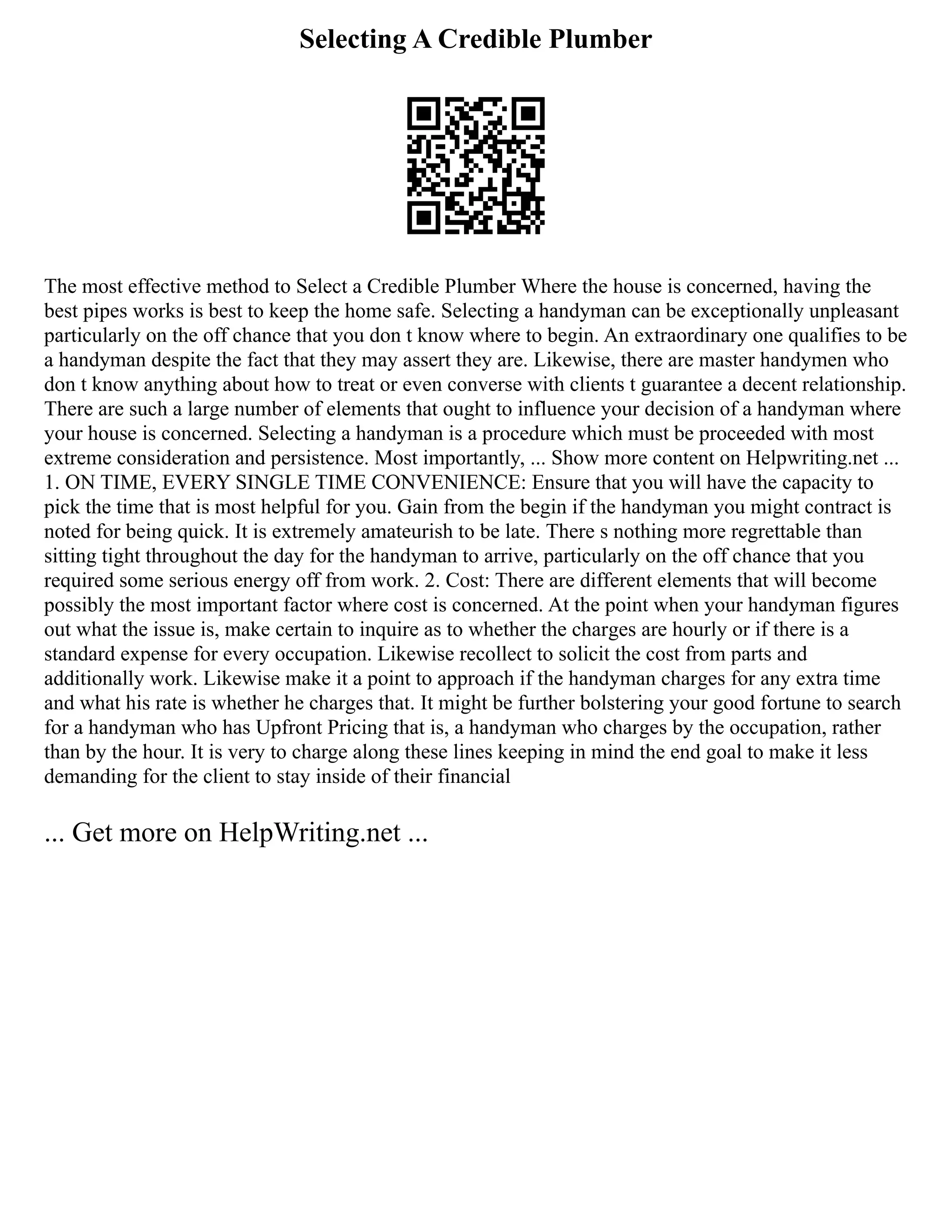 Selecting A Credible Plumber
The most effective method to Select a Credible Plumber Where the house is concerned, having the
best pipes works is best to keep the home safe. Selecting a handyman can be exceptionally unpleasant
particularly on the off chance that you don t know where to begin. An extraordinary one qualifies to be
a handyman despite the fact that they may assert they are. Likewise, there are master handymen who
don t know anything about how to treat or even converse with clients t guarantee a decent relationship.
There are such a large number of elements that ought to influence your decision of a handyman where
your house is concerned. Selecting a handyman is a procedure which must be proceeded with most
extreme consideration and persistence. Most importantly, ... Show more content on Helpwriting.net ...
1. ON TIME, EVERY SINGLE TIME CONVENIENCE: Ensure that you will have the capacity to
pick the time that is most helpful for you. Gain from the begin if the handyman you might contract is
noted for being quick. It is extremely amateurish to be late. There s nothing more regrettable than
sitting tight throughout the day for the handyman to arrive, particularly on the off chance that you
required some serious energy off from work. 2. Cost: There are different elements that will become
possibly the most important factor where cost is concerned. At the point when your handyman figures
out what the issue is, make certain to inquire as to whether the charges are hourly or if there is a
standard expense for every occupation. Likewise recollect to solicit the cost from parts and
additionally work. Likewise make it a point to approach if the handyman charges for any extra time
and what his rate is whether he charges that. It might be further bolstering your good fortune to search
for a handyman who has Upfront Pricing that is, a handyman who charges by the occupation, rather
than by the hour. It is very to charge along these lines keeping in mind the end goal to make it less
demanding for the client to stay inside of their financial
... Get more on HelpWriting.net ...
 