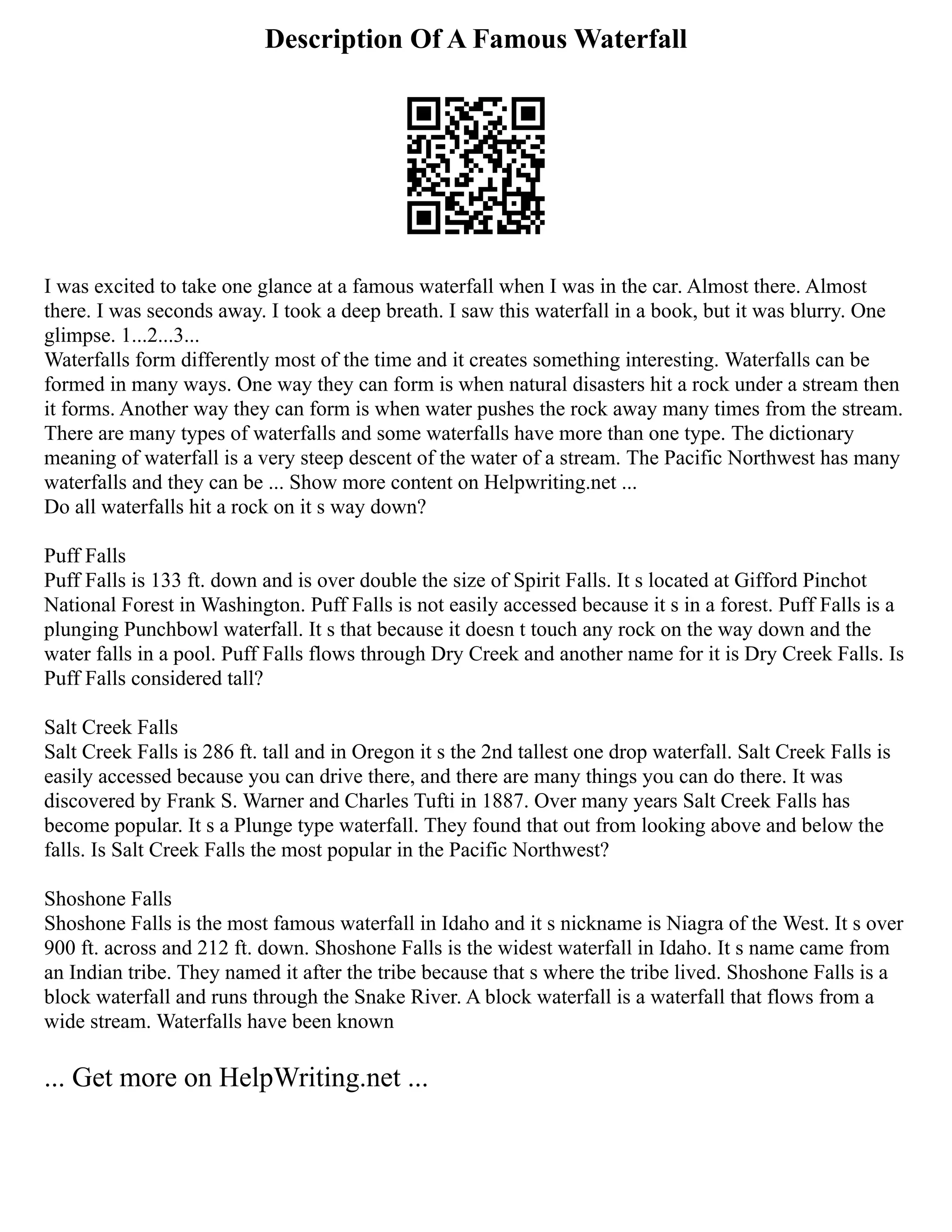 Description Of A Famous Waterfall
I was excited to take one glance at a famous waterfall when I was in the car. Almost there. Almost
there. I was seconds away. I took a deep breath. I saw this waterfall in a book, but it was blurry. One
glimpse. 1...2...3...
Waterfalls form differently most of the time and it creates something interesting. Waterfalls can be
formed in many ways. One way they can form is when natural disasters hit a rock under a stream then
it forms. Another way they can form is when water pushes the rock away many times from the stream.
There are many types of waterfalls and some waterfalls have more than one type. The dictionary
meaning of waterfall is a very steep descent of the water of a stream. The Pacific Northwest has many
waterfalls and they can be ... Show more content on Helpwriting.net ...
Do all waterfalls hit a rock on it s way down?
Puff Falls
Puff Falls is 133 ft. down and is over double the size of Spirit Falls. It s located at Gifford Pinchot
National Forest in Washington. Puff Falls is not easily accessed because it s in a forest. Puff Falls is a
plunging Punchbowl waterfall. It s that because it doesn t touch any rock on the way down and the
water falls in a pool. Puff Falls flows through Dry Creek and another name for it is Dry Creek Falls. Is
Puff Falls considered tall?
Salt Creek Falls
Salt Creek Falls is 286 ft. tall and in Oregon it s the 2nd tallest one drop waterfall. Salt Creek Falls is
easily accessed because you can drive there, and there are many things you can do there. It was
discovered by Frank S. Warner and Charles Tufti in 1887. Over many years Salt Creek Falls has
become popular. It s a Plunge type waterfall. They found that out from looking above and below the
falls. Is Salt Creek Falls the most popular in the Pacific Northwest?
Shoshone Falls
Shoshone Falls is the most famous waterfall in Idaho and it s nickname is Niagra of the West. It s over
900 ft. across and 212 ft. down. Shoshone Falls is the widest waterfall in Idaho. It s name came from
an Indian tribe. They named it after the tribe because that s where the tribe lived. Shoshone Falls is a
block waterfall and runs through the Snake River. A block waterfall is a waterfall that flows from a
wide stream. Waterfalls have been known
... Get more on HelpWriting.net ...
 
