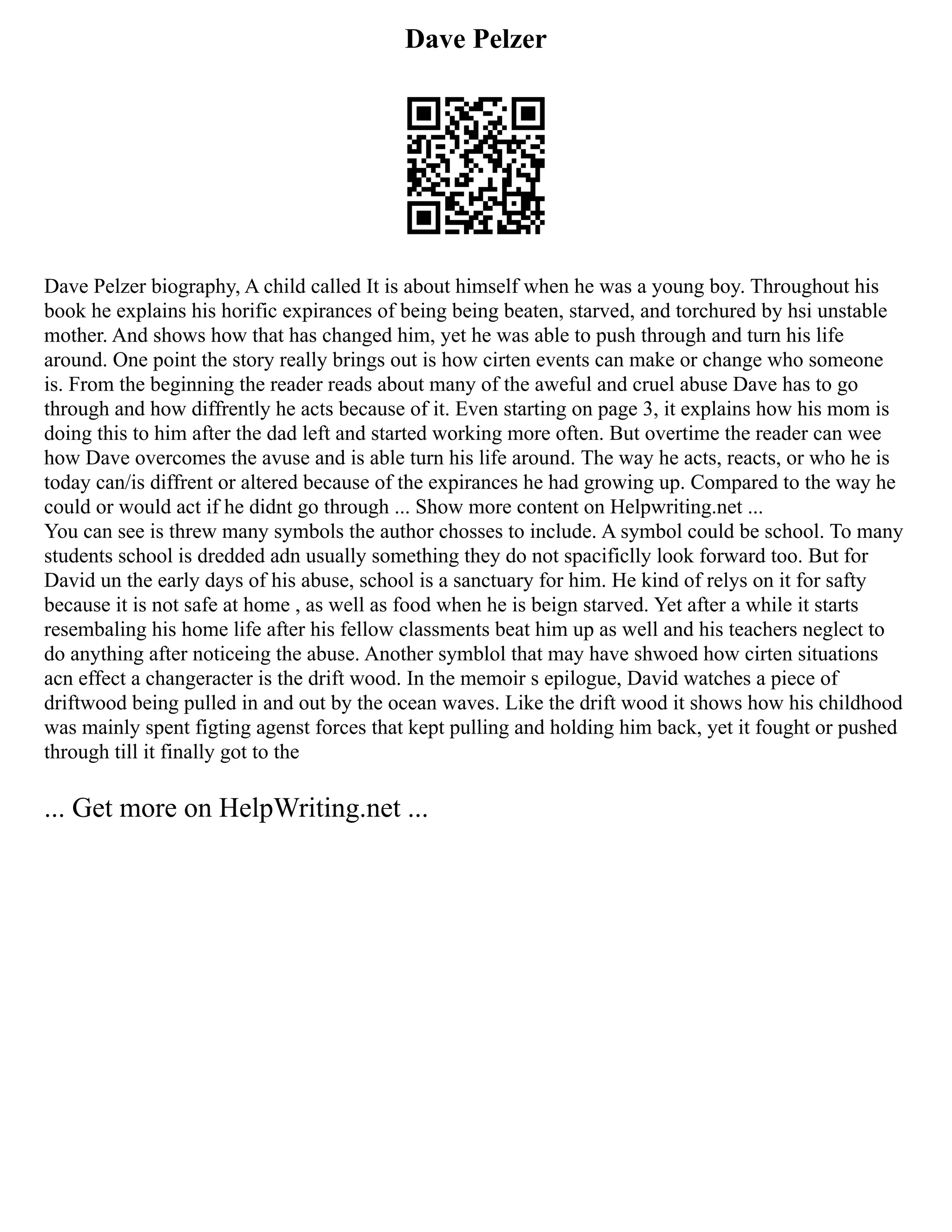 Dave Pelzer
Dave Pelzer biography, A child called It is about himself when he was a young boy. Throughout his
book he explains his horific expirances of being being beaten, starved, and torchured by hsi unstable
mother. And shows how that has changed him, yet he was able to push through and turn his life
around. One point the story really brings out is how cirten events can make or change who someone
is. From the beginning the reader reads about many of the aweful and cruel abuse Dave has to go
through and how diffrently he acts because of it. Even starting on page 3, it explains how his mom is
doing this to him after the dad left and started working more often. But overtime the reader can wee
how Dave overcomes the avuse and is able turn his life around. The way he acts, reacts, or who he is
today can/is diffrent or altered because of the expirances he had growing up. Compared to the way he
could or would act if he didnt go through ... Show more content on Helpwriting.net ...
You can see is threw many symbols the author chosses to include. A symbol could be school. To many
students school is dredded adn usually something they do not spacificlly look forward too. But for
David un the early days of his abuse, school is a sanctuary for him. He kind of relys on it for safty
because it is not safe at home , as well as food when he is beign starved. Yet after a while it starts
resembaling his home life after his fellow classments beat him up as well and his teachers neglect to
do anything after noticeing the abuse. Another symblol that may have shwoed how cirten situations
acn effect a changeracter is the drift wood. In the memoir s epilogue, David watches a piece of
driftwood being pulled in and out by the ocean waves. Like the drift wood it shows how his childhood
was mainly spent figting agenst forces that kept pulling and holding him back, yet it fought or pushed
through till it finally got to the
... Get more on HelpWriting.net ...
 