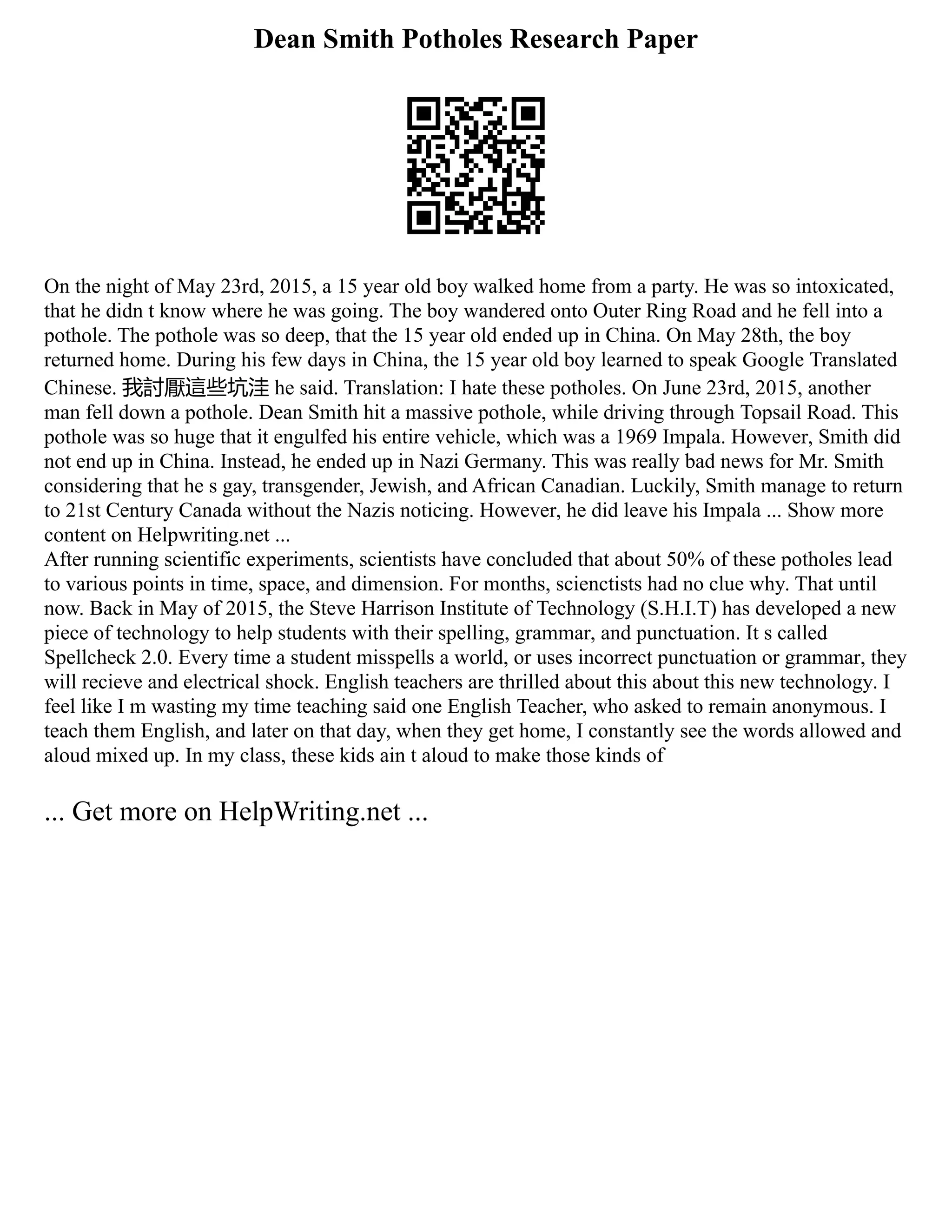 Dean Smith Potholes Research Paper
On the night of May 23rd, 2015, a 15 year old boy walked home from a party. He was so intoxicated,
that he didn t know where he was going. The boy wandered onto Outer Ring Road and he fell into a
pothole. The pothole was so deep, that the 15 year old ended up in China. On May 28th, the boy
returned home. During his few days in China, the 15 year old boy learned to speak Google Translated
Chinese. 我討厭這些坑洼 he said. Translation: I hate these potholes. On June 23rd, 2015, another
man fell down a pothole. Dean Smith hit a massive pothole, while driving through Topsail Road. This
pothole was so huge that it engulfed his entire vehicle, which was a 1969 Impala. However, Smith did
not end up in China. Instead, he ended up in Nazi Germany. This was really bad news for Mr. Smith
considering that he s gay, transgender, Jewish, and African Canadian. Luckily, Smith manage to return
to 21st Century Canada without the Nazis noticing. However, he did leave his Impala ... Show more
content on Helpwriting.net ...
After running scientific experiments, scientists have concluded that about 50% of these potholes lead
to various points in time, space, and dimension. For months, scienctists had no clue why. That until
now. Back in May of 2015, the Steve Harrison Institute of Technology (S.H.I.T) has developed a new
piece of technology to help students with their spelling, grammar, and punctuation. It s called
Spellcheck 2.0. Every time a student misspells a world, or uses incorrect punctuation or grammar, they
will recieve and electrical shock. English teachers are thrilled about this about this new technology. I
feel like I m wasting my time teaching said one English Teacher, who asked to remain anonymous. I
teach them English, and later on that day, when they get home, I constantly see the words allowed and
aloud mixed up. In my class, these kids ain t aloud to make those kinds of
... Get more on HelpWriting.net ...
 