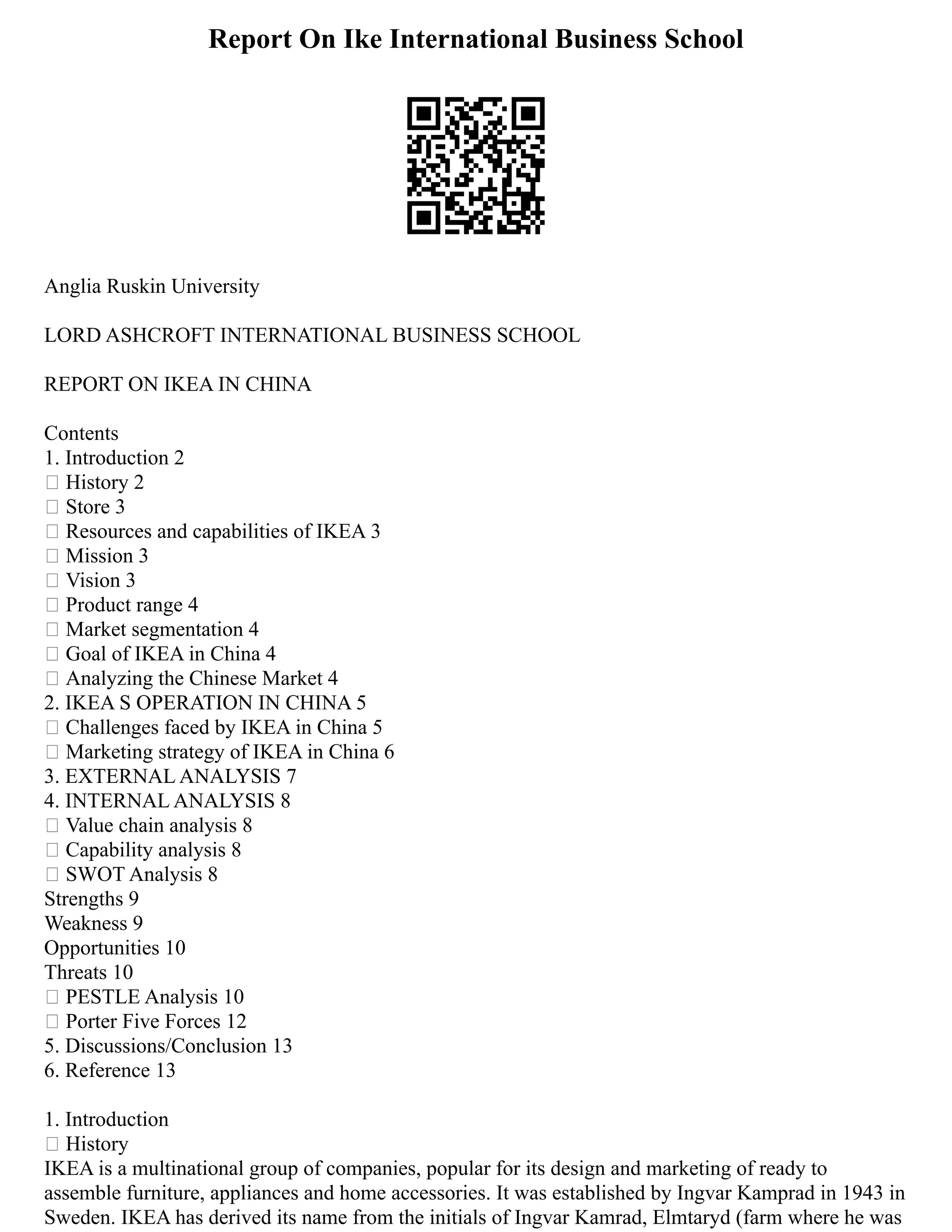 Report On Ike International Business School
Anglia Ruskin University
LORD ASHCROFT INTERNATIONAL BUSINESS SCHOOL
REPORT ON IKEA IN CHINA
Contents
1. Introduction 2
 History 2
 Store 3
 Resources and capabilities of IKEA 3
 Mission 3
 Vision 3
 Product range 4
 Market segmentation 4
 Goal of IKEA in China 4
 Analyzing the Chinese Market 4
2. IKEA S OPERATION IN CHINA 5
 Challenges faced by IKEA in China 5
 Marketing strategy of IKEA in China 6
3. EXTERNAL ANALYSIS 7
4. INTERNAL ANALYSIS 8
 Value chain analysis 8
 Capability analysis 8
 SWOT Analysis 8
Strengths 9
Weakness 9
Opportunities 10
Threats 10
 PESTLE Analysis 10
 Porter Five Forces 12
5. Discussions/Conclusion 13
6. Reference 13
1. Introduction
 History
IKEA is a multinational group of companies, popular for its design and marketing of ready to
assemble furniture, appliances and home accessories. It was established by Ingvar Kamprad in 1943 in
Sweden. IKEA has derived its name from the initials of Ingvar Kamrad, Elmtaryd (farm where he was
 