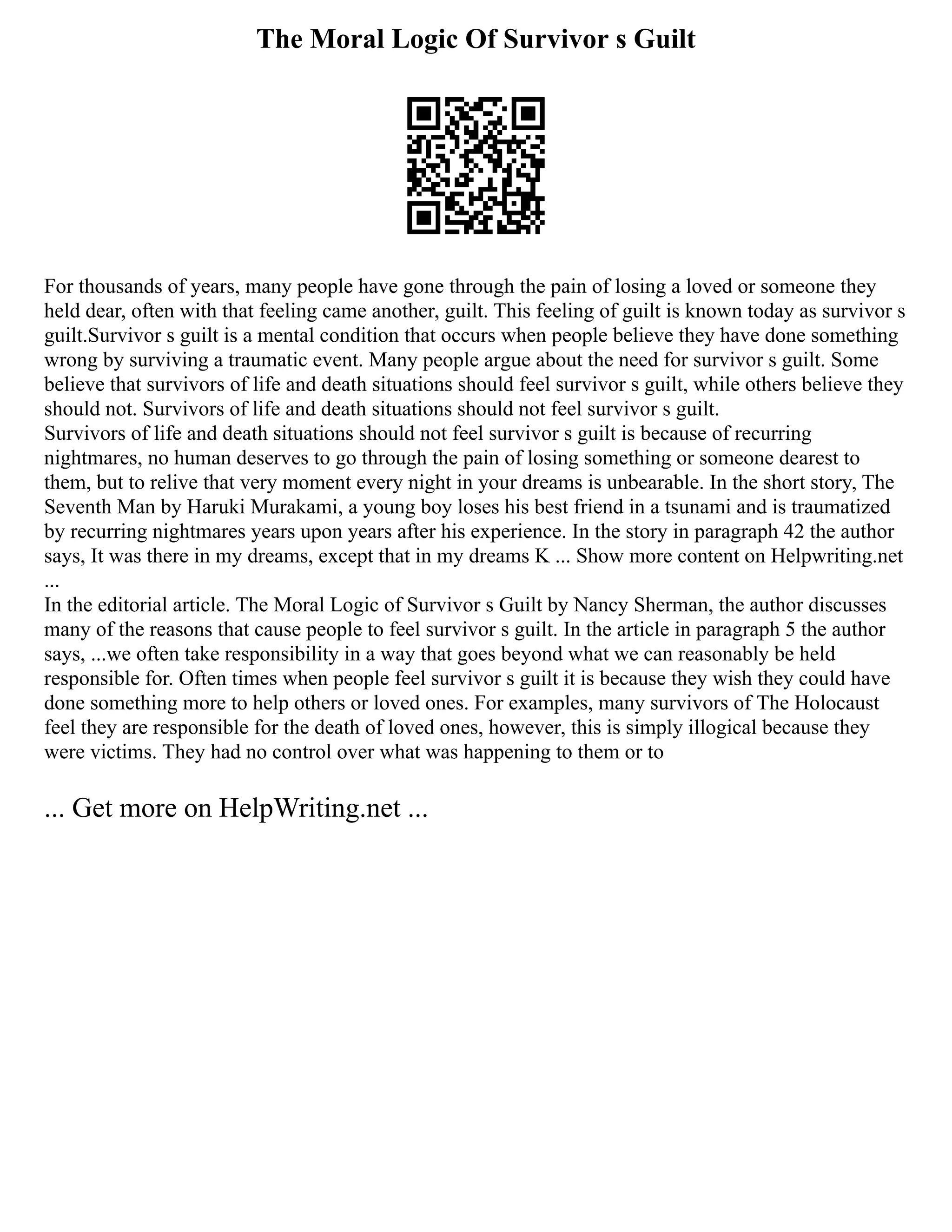 The Moral Logic Of Survivor s Guilt
For thousands of years, many people have gone through the pain of losing a loved or someone they
held dear, often with that feeling came another, guilt. This feeling of guilt is known today as survivor s
guilt.Survivor s guilt is a mental condition that occurs when people believe they have done something
wrong by surviving a traumatic event. Many people argue about the need for survivor s guilt. Some
believe that survivors of life and death situations should feel survivor s guilt, while others believe they
should not. Survivors of life and death situations should not feel survivor s guilt.
Survivors of life and death situations should not feel survivor s guilt is because of recurring
nightmares, no human deserves to go through the pain of losing something or someone dearest to
them, but to relive that very moment every night in your dreams is unbearable. In the short story, The
Seventh Man by Haruki Murakami, a young boy loses his best friend in a tsunami and is traumatized
by recurring nightmares years upon years after his experience. In the story in paragraph 42 the author
says, It was there in my dreams, except that in my dreams K ... Show more content on Helpwriting.net
...
In the editorial article. The Moral Logic of Survivor s Guilt by Nancy Sherman, the author discusses
many of the reasons that cause people to feel survivor s guilt. In the article in paragraph 5 the author
says, ...we often take responsibility in a way that goes beyond what we can reasonably be held
responsible for. Often times when people feel survivor s guilt it is because they wish they could have
done something more to help others or loved ones. For examples, many survivors of The Holocaust
feel they are responsible for the death of loved ones, however, this is simply illogical because they
were victims. They had no control over what was happening to them or to
... Get more on HelpWriting.net ...
 