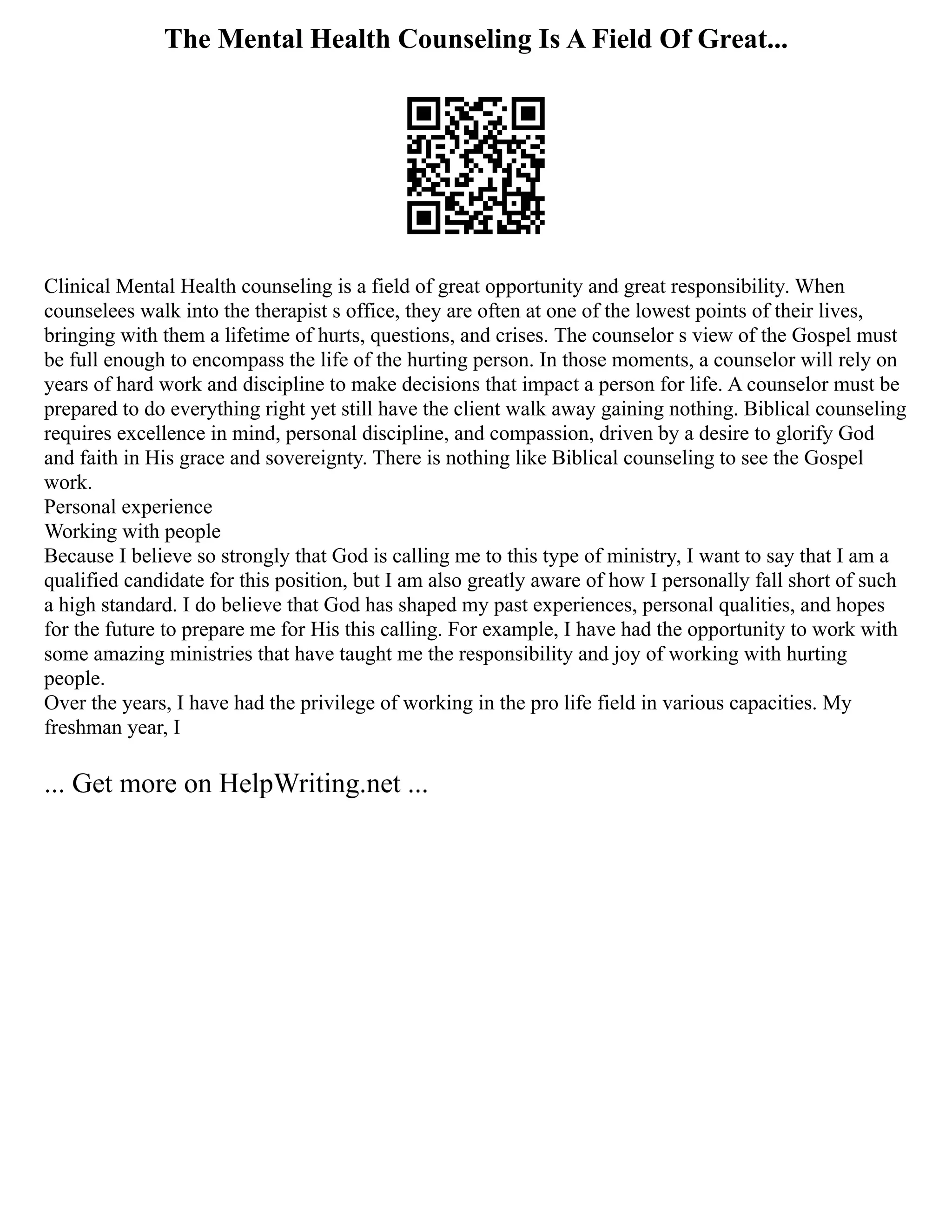 The Mental Health Counseling Is A Field Of Great...
Clinical Mental Health counseling is a field of great opportunity and great responsibility. When
counselees walk into the therapist s office, they are often at one of the lowest points of their lives,
bringing with them a lifetime of hurts, questions, and crises. The counselor s view of the Gospel must
be full enough to encompass the life of the hurting person. In those moments, a counselor will rely on
years of hard work and discipline to make decisions that impact a person for life. A counselor must be
prepared to do everything right yet still have the client walk away gaining nothing. Biblical counseling
requires excellence in mind, personal discipline, and compassion, driven by a desire to glorify God
and faith in His grace and sovereignty. There is nothing like Biblical counseling to see the Gospel
work.
Personal experience
Working with people
Because I believe so strongly that God is calling me to this type of ministry, I want to say that I am a
qualified candidate for this position, but I am also greatly aware of how I personally fall short of such
a high standard. I do believe that God has shaped my past experiences, personal qualities, and hopes
for the future to prepare me for His this calling. For example, I have had the opportunity to work with
some amazing ministries that have taught me the responsibility and joy of working with hurting
people.
Over the years, I have had the privilege of working in the pro life field in various capacities. My
freshman year, I
... Get more on HelpWriting.net ...
 