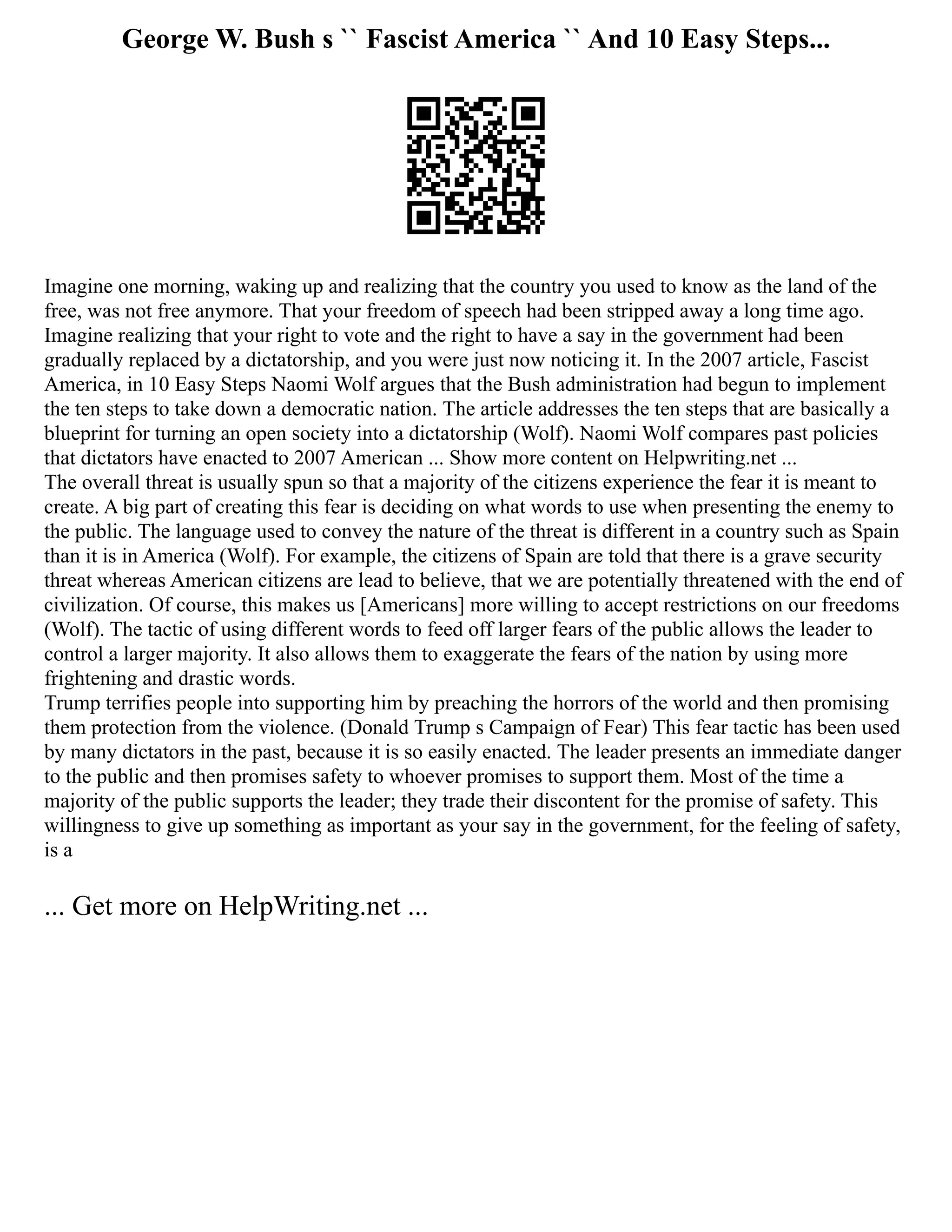 George W. Bush s `` Fascist America `` And 10 Easy Steps...
Imagine one morning, waking up and realizing that the country you used to know as the land of the
free, was not free anymore. That your freedom of speech had been stripped away a long time ago.
Imagine realizing that your right to vote and the right to have a say in the government had been
gradually replaced by a dictatorship, and you were just now noticing it. In the 2007 article, Fascist
America, in 10 Easy Steps Naomi Wolf argues that the Bush administration had begun to implement
the ten steps to take down a democratic nation. The article addresses the ten steps that are basically a
blueprint for turning an open society into a dictatorship (Wolf). Naomi Wolf compares past policies
that dictators have enacted to 2007 American ... Show more content on Helpwriting.net ...
The overall threat is usually spun so that a majority of the citizens experience the fear it is meant to
create. A big part of creating this fear is deciding on what words to use when presenting the enemy to
the public. The language used to convey the nature of the threat is different in a country such as Spain
than it is in America (Wolf). For example, the citizens of Spain are told that there is a grave security
threat whereas American citizens are lead to believe, that we are potentially threatened with the end of
civilization. Of course, this makes us [Americans] more willing to accept restrictions on our freedoms
(Wolf). The tactic of using different words to feed off larger fears of the public allows the leader to
control a larger majority. It also allows them to exaggerate the fears of the nation by using more
frightening and drastic words.
Trump terrifies people into supporting him by preaching the horrors of the world and then promising
them protection from the violence. (Donald Trump s Campaign of Fear) This fear tactic has been used
by many dictators in the past, because it is so easily enacted. The leader presents an immediate danger
to the public and then promises safety to whoever promises to support them. Most of the time a
majority of the public supports the leader; they trade their discontent for the promise of safety. This
willingness to give up something as important as your say in the government, for the feeling of safety,
is a
... Get more on HelpWriting.net ...
 