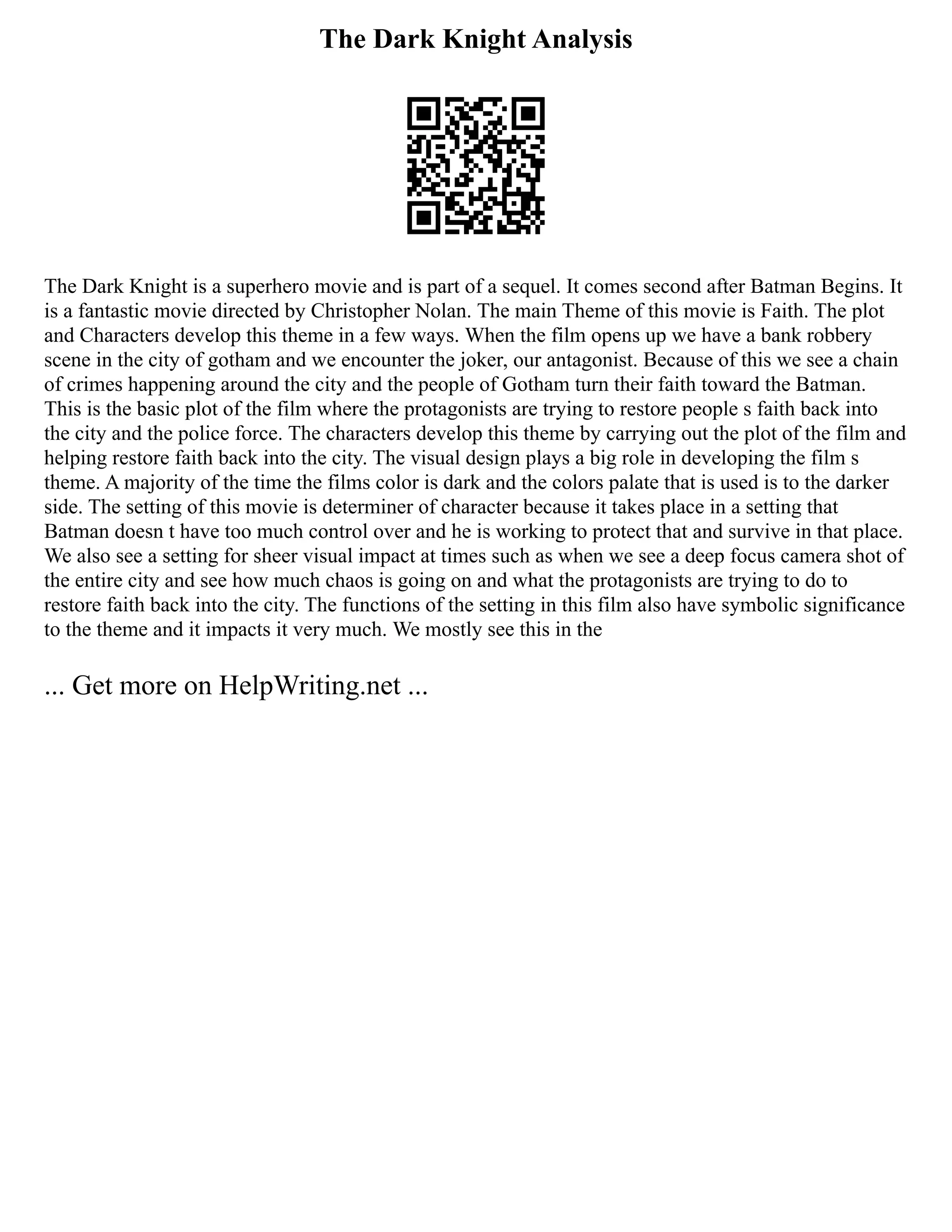 The Dark Knight Analysis
The Dark Knight is a superhero movie and is part of a sequel. It comes second after Batman Begins. It
is a fantastic movie directed by Christopher Nolan. The main Theme of this movie is Faith. The plot
and Characters develop this theme in a few ways. When the film opens up we have a bank robbery
scene in the city of gotham and we encounter the joker, our antagonist. Because of this we see a chain
of crimes happening around the city and the people of Gotham turn their faith toward the Batman.
This is the basic plot of the film where the protagonists are trying to restore people s faith back into
the city and the police force. The characters develop this theme by carrying out the plot of the film and
helping restore faith back into the city. The visual design plays a big role in developing the film s
theme. A majority of the time the films color is dark and the colors palate that is used is to the darker
side. The setting of this movie is determiner of character because it takes place in a setting that
Batman doesn t have too much control over and he is working to protect that and survive in that place.
We also see a setting for sheer visual impact at times such as when we see a deep focus camera shot of
the entire city and see how much chaos is going on and what the protagonists are trying to do to
restore faith back into the city. The functions of the setting in this film also have symbolic significance
to the theme and it impacts it very much. We mostly see this in the
... Get more on HelpWriting.net ...
 