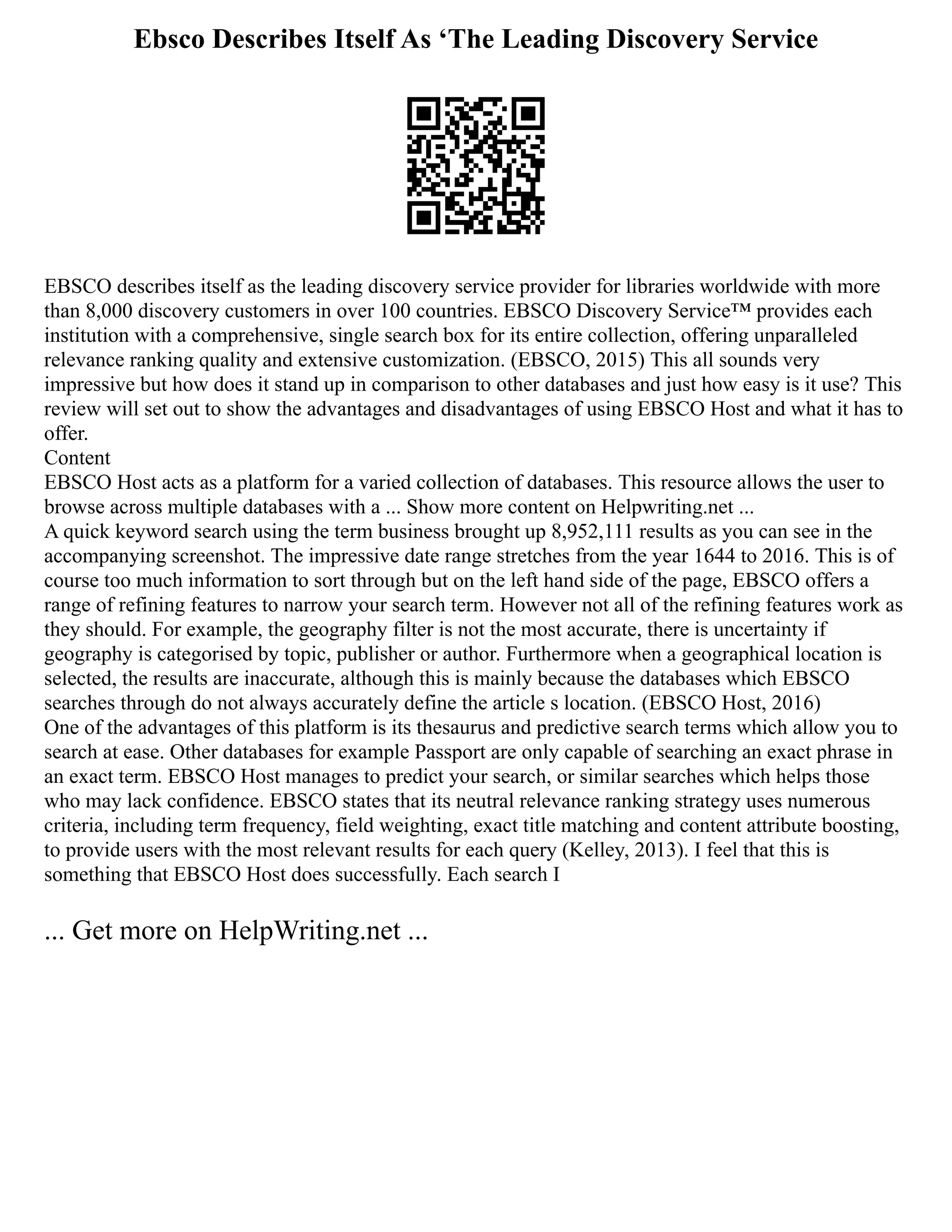 Ebsco Describes Itself As ‘The Leading Discovery Service
EBSCO describes itself as the leading discovery service provider for libraries worldwide with more
than 8,000 discovery customers in over 100 countries. EBSCO Discovery Service™ provides each
institution with a comprehensive, single search box for its entire collection, offering unparalleled
relevance ranking quality and extensive customization. (EBSCO, 2015) This all sounds very
impressive but how does it stand up in comparison to other databases and just how easy is it use? This
review will set out to show the advantages and disadvantages of using EBSCO Host and what it has to
offer.
Content
EBSCO Host acts as a platform for a varied collection of databases. This resource allows the user to
browse across multiple databases with a ... Show more content on Helpwriting.net ...
A quick keyword search using the term business brought up 8,952,111 results as you can see in the
accompanying screenshot. The impressive date range stretches from the year 1644 to 2016. This is of
course too much information to sort through but on the left hand side of the page, EBSCO offers a
range of refining features to narrow your search term. However not all of the refining features work as
they should. For example, the geography filter is not the most accurate, there is uncertainty if
geography is categorised by topic, publisher or author. Furthermore when a geographical location is
selected, the results are inaccurate, although this is mainly because the databases which EBSCO
searches through do not always accurately define the article s location. (EBSCO Host, 2016)
One of the advantages of this platform is its thesaurus and predictive search terms which allow you to
search at ease. Other databases for example Passport are only capable of searching an exact phrase in
an exact term. EBSCO Host manages to predict your search, or similar searches which helps those
who may lack confidence. EBSCO states that its neutral relevance ranking strategy uses numerous
criteria, including term frequency, field weighting, exact title matching and content attribute boosting,
to provide users with the most relevant results for each query (Kelley, 2013). I feel that this is
something that EBSCO Host does successfully. Each search I
... Get more on HelpWriting.net ...
 