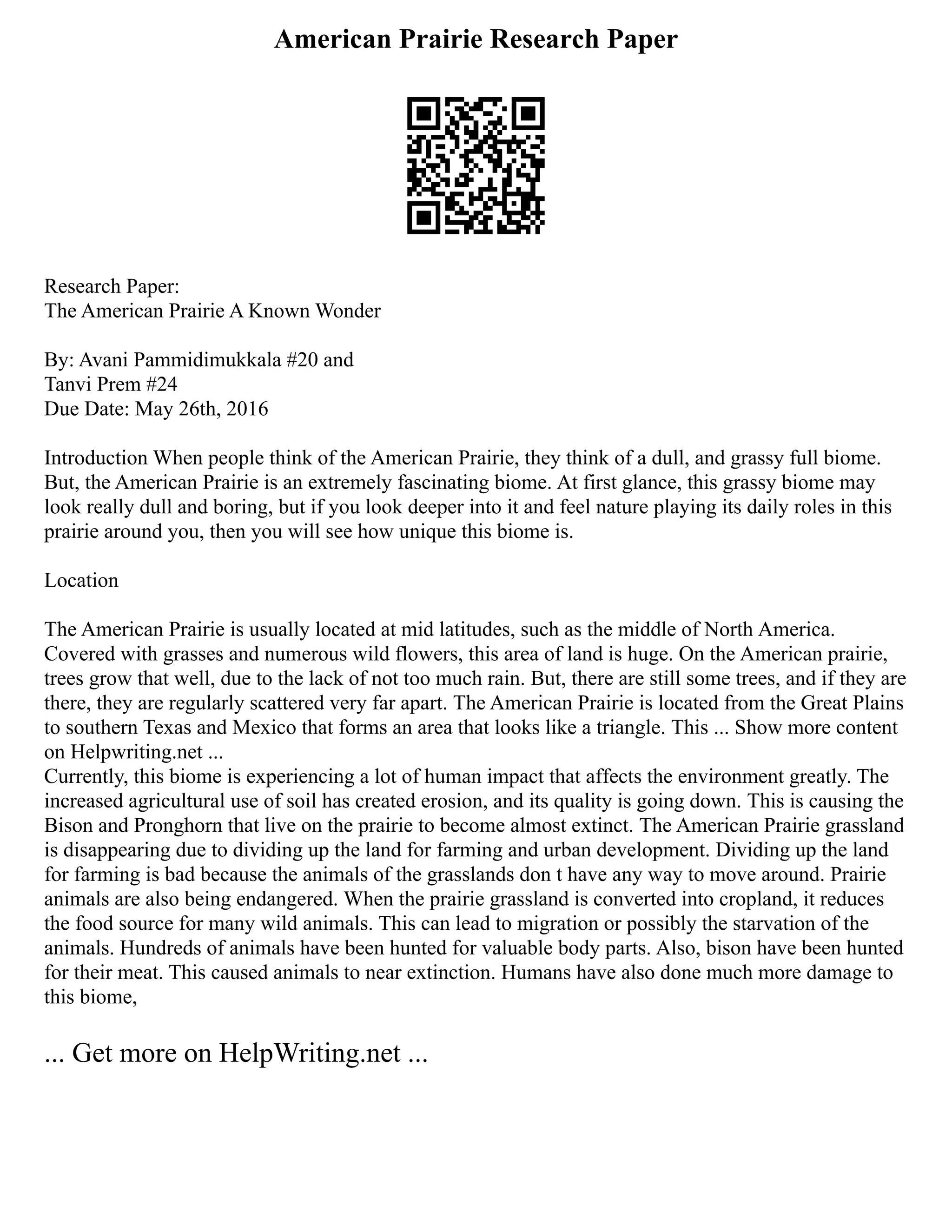 American Prairie Research Paper
Research Paper:
The American Prairie A Known Wonder
By: Avani Pammidimukkala #20 and
Tanvi Prem #24
Due Date: May 26th, 2016
Introduction When people think of the American Prairie, they think of a dull, and grassy full biome.
But, the American Prairie is an extremely fascinating biome. At first glance, this grassy biome may
look really dull and boring, but if you look deeper into it and feel nature playing its daily roles in this
prairie around you, then you will see how unique this biome is.
Location
The American Prairie is usually located at mid latitudes, such as the middle of North America.
Covered with grasses and numerous wild flowers, this area of land is huge. On the American prairie,
trees grow that well, due to the lack of not too much rain. But, there are still some trees, and if they are
there, they are regularly scattered very far apart. The American Prairie is located from the Great Plains
to southern Texas and Mexico that forms an area that looks like a triangle. This ... Show more content
on Helpwriting.net ...
Currently, this biome is experiencing a lot of human impact that affects the environment greatly. The
increased agricultural use of soil has created erosion, and its quality is going down. This is causing the
Bison and Pronghorn that live on the prairie to become almost extinct. The American Prairie grassland
is disappearing due to dividing up the land for farming and urban development. Dividing up the land
for farming is bad because the animals of the grasslands don t have any way to move around. Prairie
animals are also being endangered. When the prairie grassland is converted into cropland, it reduces
the food source for many wild animals. This can lead to migration or possibly the starvation of the
animals. Hundreds of animals have been hunted for valuable body parts. Also, bison have been hunted
for their meat. This caused animals to near extinction. Humans have also done much more damage to
this biome,
... Get more on HelpWriting.net ...
 