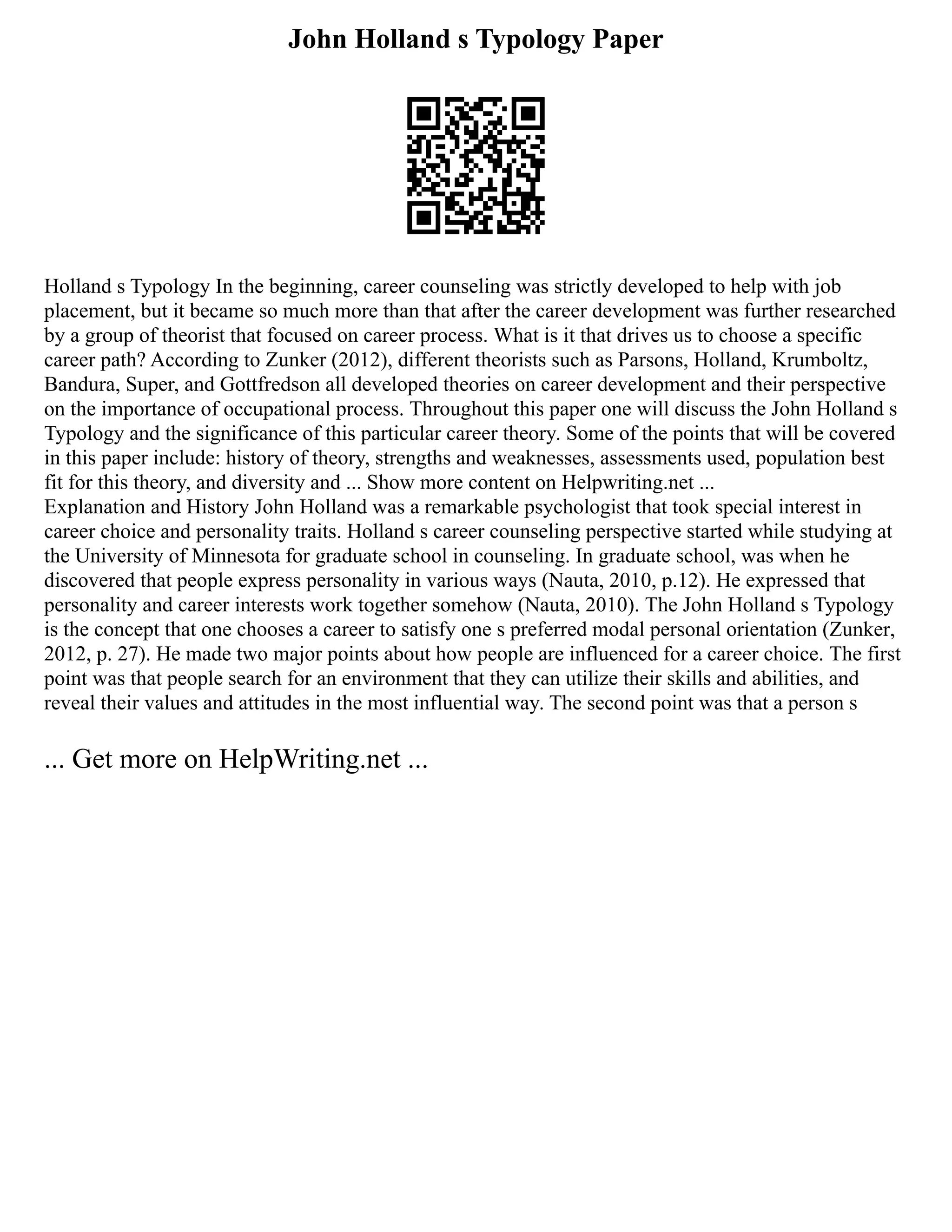 John Holland s Typology Paper
Holland s Typology In the beginning, career counseling was strictly developed to help with job
placement, but it became so much more than that after the career development was further researched
by a group of theorist that focused on career process. What is it that drives us to choose a specific
career path? According to Zunker (2012), different theorists such as Parsons, Holland, Krumboltz,
Bandura, Super, and Gottfredson all developed theories on career development and their perspective
on the importance of occupational process. Throughout this paper one will discuss the John Holland s
Typology and the significance of this particular career theory. Some of the points that will be covered
in this paper include: history of theory, strengths and weaknesses, assessments used, population best
fit for this theory, and diversity and ... Show more content on Helpwriting.net ...
Explanation and History John Holland was a remarkable psychologist that took special interest in
career choice and personality traits. Holland s career counseling perspective started while studying at
the University of Minnesota for graduate school in counseling. In graduate school, was when he
discovered that people express personality in various ways (Nauta, 2010, p.12). He expressed that
personality and career interests work together somehow (Nauta, 2010). The John Holland s Typology
is the concept that one chooses a career to satisfy one s preferred modal personal orientation (Zunker,
2012, p. 27). He made two major points about how people are influenced for a career choice. The first
point was that people search for an environment that they can utilize their skills and abilities, and
reveal their values and attitudes in the most influential way. The second point was that a person s
... Get more on HelpWriting.net ...
 