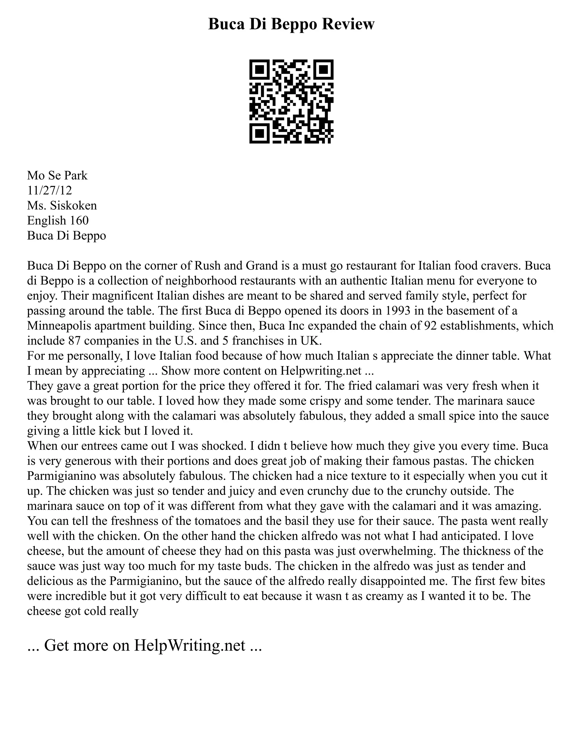 Buca Di Beppo Review
Mo Se Park
11/27/12
Ms. Siskoken
English 160
Buca Di Beppo
Buca Di Beppo on the corner of Rush and Grand is a must go restaurant for Italian food cravers. Buca
di Beppo is a collection of neighborhood restaurants with an authentic Italian menu for everyone to
enjoy. Their magnificent Italian dishes are meant to be shared and served family style, perfect for
passing around the table. The first Buca di Beppo opened its doors in 1993 in the basement of a
Minneapolis apartment building. Since then, Buca Inc expanded the chain of 92 establishments, which
include 87 companies in the U.S. and 5 franchises in UK.
For me personally, I love Italian food because of how much Italian s appreciate the dinner table. What
I mean by appreciating ... Show more content on Helpwriting.net ...
They gave a great portion for the price they offered it for. The fried calamari was very fresh when it
was brought to our table. I loved how they made some crispy and some tender. The marinara sauce
they brought along with the calamari was absolutely fabulous, they added a small spice into the sauce
giving a little kick but I loved it.
When our entrees came out I was shocked. I didn t believe how much they give you every time. Buca
is very generous with their portions and does great job of making their famous pastas. The chicken
Parmigianino was absolutely fabulous. The chicken had a nice texture to it especially when you cut it
up. The chicken was just so tender and juicy and even crunchy due to the crunchy outside. The
marinara sauce on top of it was different from what they gave with the calamari and it was amazing.
You can tell the freshness of the tomatoes and the basil they use for their sauce. The pasta went really
well with the chicken. On the other hand the chicken alfredo was not what I had anticipated. I love
cheese, but the amount of cheese they had on this pasta was just overwhelming. The thickness of the
sauce was just way too much for my taste buds. The chicken in the alfredo was just as tender and
delicious as the Parmigianino, but the sauce of the alfredo really disappointed me. The first few bites
were incredible but it got very difficult to eat because it wasn t as creamy as I wanted it to be. The
cheese got cold really
... Get more on HelpWriting.net ...
 