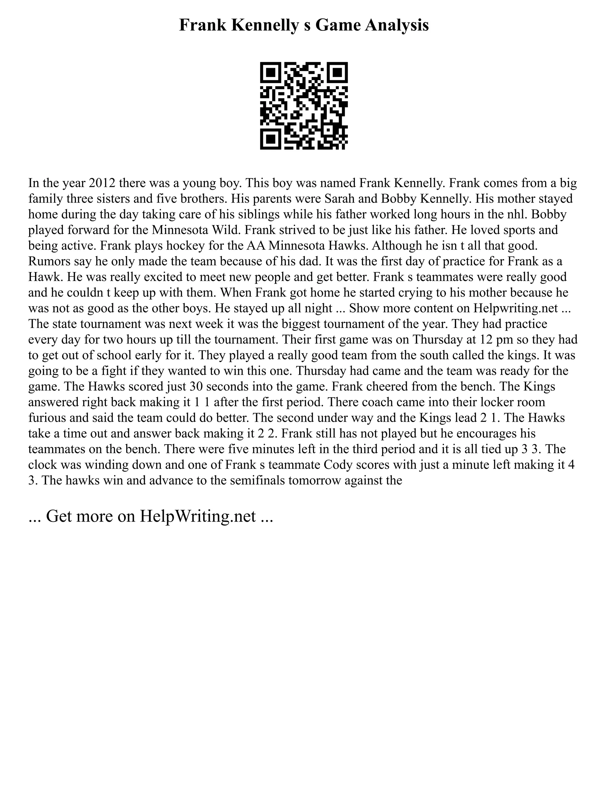 Frank Kennelly s Game Analysis
In the year 2012 there was a young boy. This boy was named Frank Kennelly. Frank comes from a big
family three sisters and five brothers. His parents were Sarah and Bobby Kennelly. His mother stayed
home during the day taking care of his siblings while his father worked long hours in the nhl. Bobby
played forward for the Minnesota Wild. Frank strived to be just like his father. He loved sports and
being active. Frank plays hockey for the AA Minnesota Hawks. Although he isn t all that good.
Rumors say he only made the team because of his dad. It was the first day of practice for Frank as a
Hawk. He was really excited to meet new people and get better. Frank s teammates were really good
and he couldn t keep up with them. When Frank got home he started crying to his mother because he
was not as good as the other boys. He stayed up all night ... Show more content on Helpwriting.net ...
The state tournament was next week it was the biggest tournament of the year. They had practice
every day for two hours up till the tournament. Their first game was on Thursday at 12 pm so they had
to get out of school early for it. They played a really good team from the south called the kings. It was
going to be a fight if they wanted to win this one. Thursday had came and the team was ready for the
game. The Hawks scored just 30 seconds into the game. Frank cheered from the bench. The Kings
answered right back making it 1 1 after the first period. There coach came into their locker room
furious and said the team could do better. The second under way and the Kings lead 2 1. The Hawks
take a time out and answer back making it 2 2. Frank still has not played but he encourages his
teammates on the bench. There were five minutes left in the third period and it is all tied up 3 3. The
clock was winding down and one of Frank s teammate Cody scores with just a minute left making it 4
3. The hawks win and advance to the semifinals tomorrow against the
... Get more on HelpWriting.net ...
 