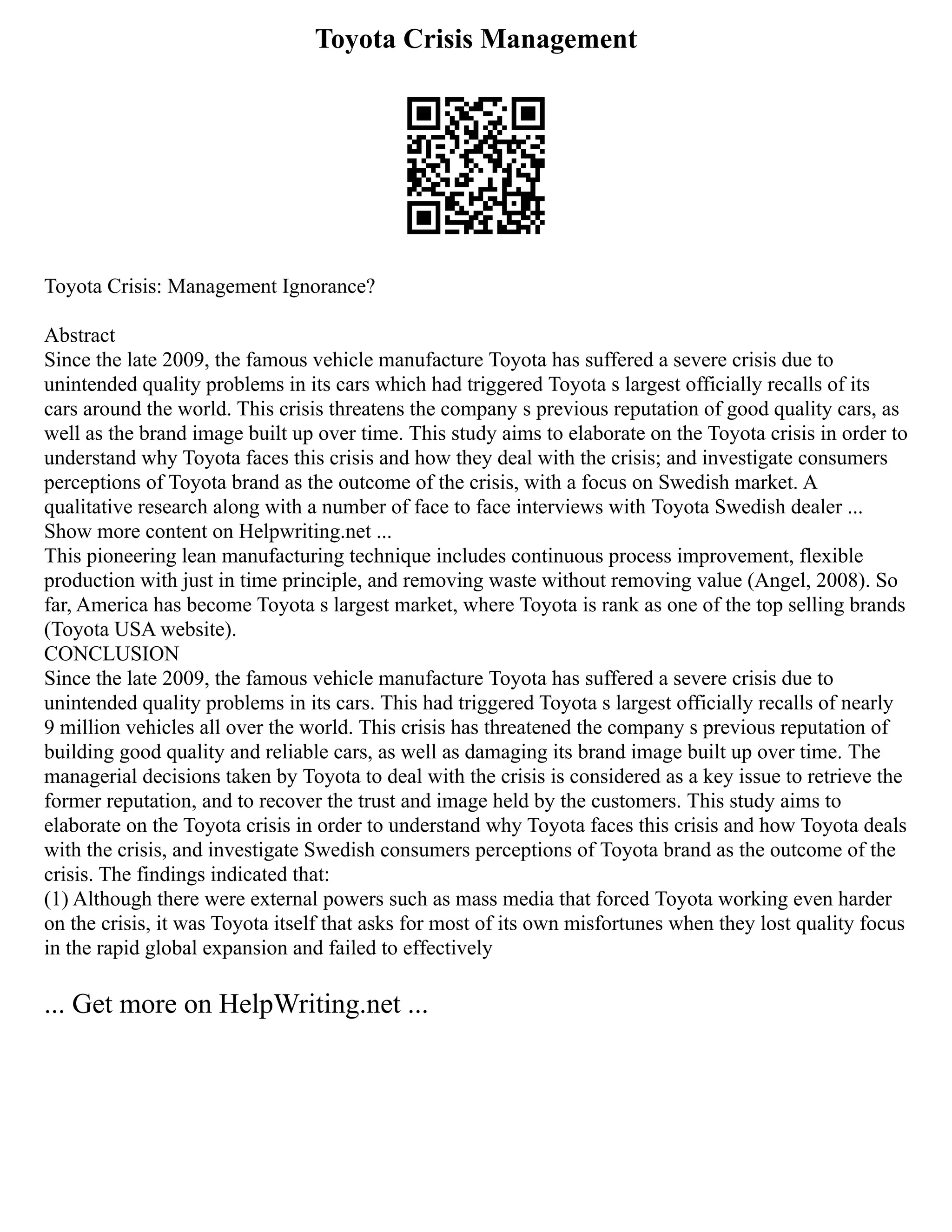 Toyota Crisis Management
Toyota Crisis: Management Ignorance?
Abstract
Since the late 2009, the famous vehicle manufacture Toyota has suffered a severe crisis due to
unintended quality problems in its cars which had triggered Toyota s largest officially recalls of its
cars around the world. This crisis threatens the company s previous reputation of good quality cars, as
well as the brand image built up over time. This study aims to elaborate on the Toyota crisis in order to
understand why Toyota faces this crisis and how they deal with the crisis; and investigate consumers
perceptions of Toyota brand as the outcome of the crisis, with a focus on Swedish market. A
qualitative research along with a number of face to face interviews with Toyota Swedish dealer ...
Show more content on Helpwriting.net ...
This pioneering lean manufacturing technique includes continuous process improvement, flexible
production with just in time principle, and removing waste without removing value (Angel, 2008). So
far, America has become Toyota s largest market, where Toyota is rank as one of the top selling brands
(Toyota USA website).
CONCLUSION
Since the late 2009, the famous vehicle manufacture Toyota has suffered a severe crisis due to
unintended quality problems in its cars. This had triggered Toyota s largest officially recalls of nearly
9 million vehicles all over the world. This crisis has threatened the company s previous reputation of
building good quality and reliable cars, as well as damaging its brand image built up over time. The
managerial decisions taken by Toyota to deal with the crisis is considered as a key issue to retrieve the
former reputation, and to recover the trust and image held by the customers. This study aims to
elaborate on the Toyota crisis in order to understand why Toyota faces this crisis and how Toyota deals
with the crisis, and investigate Swedish consumers perceptions of Toyota brand as the outcome of the
crisis. The findings indicated that:
(1) Although there were external powers such as mass media that forced Toyota working even harder
on the crisis, it was Toyota itself that asks for most of its own misfortunes when they lost quality focus
in the rapid global expansion and failed to effectively
... Get more on HelpWriting.net ...
 