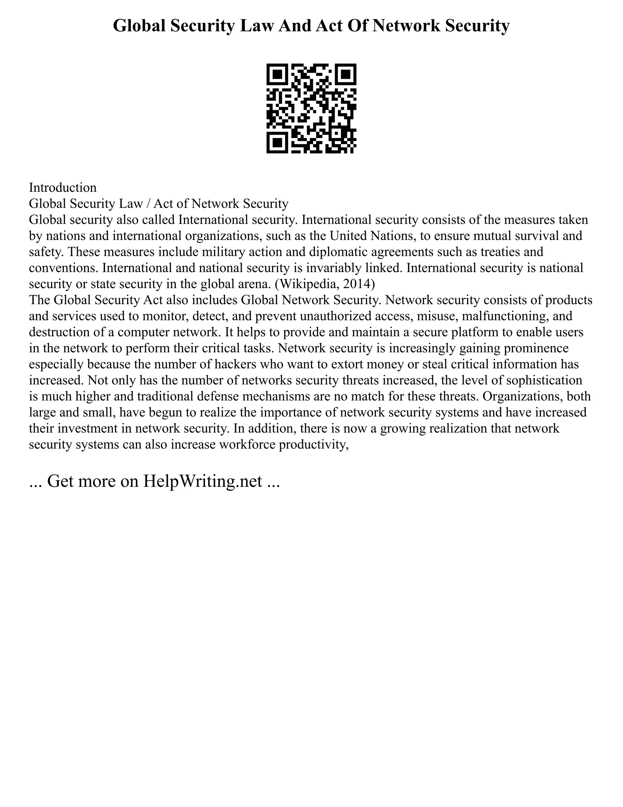 Global Security Law And Act Of Network Security
Introduction
Global Security Law / Act of Network Security
Global security also called International security. International security consists of the measures taken
by nations and international organizations, such as the United Nations, to ensure mutual survival and
safety. These measures include military action and diplomatic agreements such as treaties and
conventions. International and national security is invariably linked. International security is national
security or state security in the global arena. (Wikipedia, 2014)
The Global Security Act also includes Global Network Security. Network security consists of products
and services used to monitor, detect, and prevent unauthorized access, misuse, malfunctioning, and
destruction of a computer network. It helps to provide and maintain a secure platform to enable users
in the network to perform their critical tasks. Network security is increasingly gaining prominence
especially because the number of hackers who want to extort money or steal critical information has
increased. Not only has the number of networks security threats increased, the level of sophistication
is much higher and traditional defense mechanisms are no match for these threats. Organizations, both
large and small, have begun to realize the importance of network security systems and have increased
their investment in network security. In addition, there is now a growing realization that network
security systems can also increase workforce productivity,
... Get more on HelpWriting.net ...
 