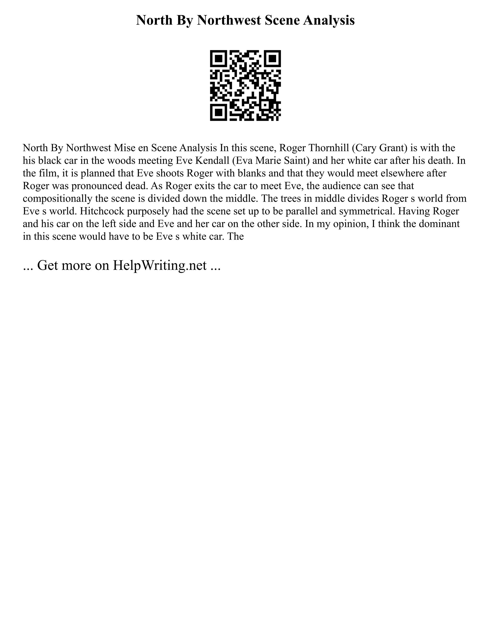 North By Northwest Scene Analysis
North By Northwest Mise en Scene Analysis In this scene, Roger Thornhill (Cary Grant) is with the
his black car in the woods meeting Eve Kendall (Eva Marie Saint) and her white car after his death. In
the film, it is planned that Eve shoots Roger with blanks and that they would meet elsewhere after
Roger was pronounced dead. As Roger exits the car to meet Eve, the audience can see that
compositionally the scene is divided down the middle. The trees in middle divides Roger s world from
Eve s world. Hitchcock purposely had the scene set up to be parallel and symmetrical. Having Roger
and his car on the left side and Eve and her car on the other side. In my opinion, I think the dominant
in this scene would have to be Eve s white car. The
... Get more on HelpWriting.net ...
 