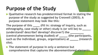 Purpose of the Study
 Qualitative research has predetermined format in stating the
purpose of the study as suggested by Creswell (2003). A
purpose statement may look like this:
The purpose of this ____ (fill in: strategy of inquiry, such as
ethnography, case study or other) study is (or will be) to _____
(understand? describe? develop? discover?) the ________
(central phenomenon being studied) of _____ (the participants,
such as the individual, groups, organization) at _____ (research
site).
 The statement of purpose in only a sentence but
comprehensive that captures the abovementioned elements.
 
