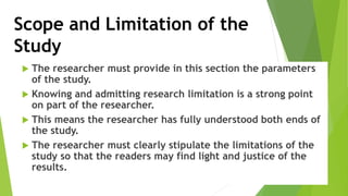 Scope and Limitation of the
Study
 The researcher must provide in this section the parameters
of the study.
 Knowing and admitting research limitation is a strong point
on part of the researcher.
 This means the researcher has fully understood both ends of
the study.
 The researcher must clearly stipulate the limitations of the
study so that the readers may find light and justice of the
results.
 