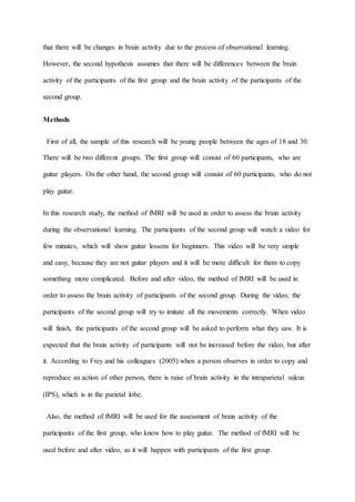 that there will be changes in brain activity due to the process of observational learning.
However, the second hypothesis assumes that there will be differences between the brain
activity of the participants of the first group and the brain activity of the participants of the
second group.
Methods
First of all, the sample of this research will be young people between the ages of 18 and 30.
There will be two different groups. The first group will consist of 60 participants, who are
guitar players. On the other hand, the second group will consist of 60 participants, who do not
play guitar.
In this research study, the method of fMRI will be used in order to assess the brain activity
during the observational learning. The participants of the second group will watch a video for
few minutes, which will show guitar lessons for beginners. This video will be very simple
and easy, because they are not guitar players and it will be more difficult for them to copy
something more complicated. Before and after video, the method of fMRI will be used in
order to assess the brain activity of participants of the second group. During the video, the
participants of the second group will try to imitate all the movements correctly. When video
will finish, the participants of the second group will be asked to perform what they saw. It is
expected that the brain activity of participants will not be increased before the video, but after
it. According to Frey and his colleagues (2005) when a person observes in order to copy and
reproduce an action of other person, there is raise of brain activity in the intraparietal sulcus
(IPS), which is in the parietal lobe.
Also, the method of fMRI will be used for the assessment of brain activity of the
participants of the first group, who know how to play guitar. The method of fMRI will be
used before and after video, as it will happen with participants of the first group.
 