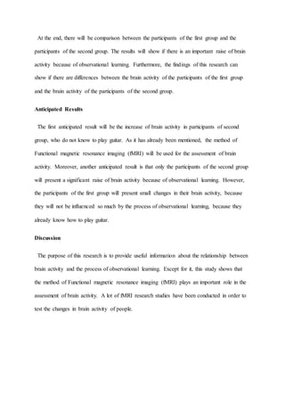 At the end, there will be comparison between the participants of the first group and the
participants of the second group. The results will show if there is an important raise of brain
activity because of observational learning. Furthermore, the findings of this research can
show if there are differences between the brain activity of the participants of the first group
and the brain activity of the participants of the second group.
Anticipated Results
The first anticipated result will be the increase of brain activity in participants of second
group, who do not know to play guitar. As it has already been mentioned, the method of
Functional magnetic resonance imaging (fMRI) will be used for the assessment of brain
activity. Moreover, another anticipated result is that only the participants of the second group
will present a significant raise of brain activity because of observational learning. However,
the participants of the first group will present small changes in their brain activity, because
they will not be influenced so much by the process of observational learning, because they
already know how to play guitar.
Discussion
The purpose of this research is to provide useful information about the relationship between
brain activity and the process of observational learning. Except for it, this study shows that
the method of Functional magnetic resonance imaging (fMRI) plays an important role in the
assessment of brain activity. A lot of fMRI research studies have been conducted in order to
test the changes in brain activity of people.
 