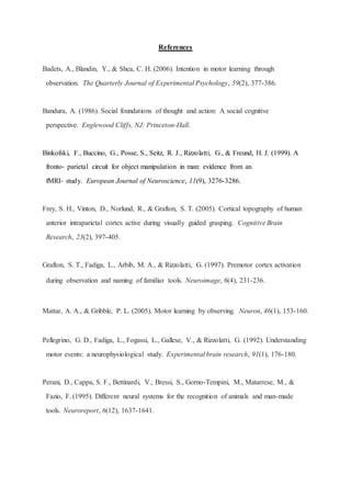 References
Badets, A., Blandin, Y., & Shea, C. H. (2006). Intention in motor learning through
observation. The Quarterly Journal of Experimental Psychology, 59(2), 377-386.
Bandura, A. (1986). Social foundations of thought and action: A social cognitive
perspective. Englewood Cliffs, NJ: Princeton-Hall.
Binkofski, F., Buccino, G., Posse, S., Seitz, R. J., Rizzolatti, G., & Freund, H. J. (1999). A
fronto‐ parietal circuit for object manipulation in man: evidence from an
fMRI‐ study. European Journal of Neuroscience, 11(9), 3276-3286.
Frey, S. H., Vinton, D., Norlund, R., & Grafton, S. T. (2005). Cortical topography of human
anterior intraparietal cortex active during visually guided grasping. Cognitive Brain
Research, 23(2), 397-405.
Grafton, S. T., Fadiga, L., Arbib, M. A., & Rizzolatti, G. (1997). Premotor cortex activation
during observation and naming of familiar tools. Neuroimage, 6(4), 231-236.
Mattar, A. A., & Gribble, P. L. (2005). Motor learning by observing. Neuron, 46(1), 153-160.
Pellegrino, G. D., Fadiga, L., Fogassi, L., Gallese, V., & Rizzolatti, G. (1992). Understanding
motor events: a neurophysiological study. Experimental brain research, 91(1), 176-180.
Perani, D., Cappa, S. F., Bettinardi, V., Bressi, S., Gorno-Tempini, M., Matarrese, M., &
Fazio, F. (1995). Different neural systems for the recognition of animals and man-made
tools. Neuroreport, 6(12), 1637-1641.
 