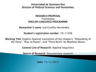 Universidad de Quintana Roo
Division of Political Sciences and Humanities
RESEARCH PROPOSAL
Translation
ENGLISH LANGUAGE PROGRAMME
Researcher’s name: Isaí Castillo Hernández
Student’s registration number: 10-11436
Working Title: English-Spanish translation of the chapters: “Rebuilding of
the Party”, “Rise to Power”, and “Third Reich” by Matthew Moses
General Line of Research: Applied linguistics
Nature of Research: Documentary research
Date: 13/12/2014
 