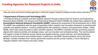 Funding Agencies for Research Projects in India
Here are some prominent funding agencies in India that support research projects across various domains:
1.Department of Science and Technology (DST)
- Provides funding for scientific and technological research through programs like the Science and Engineering
Research Board (SERB). The Science and Engineering Research Board (SERB) has indeed been replaced by the
Anusandhan National Research Foundation (ANRF), following the enactment of the Anusandhan Act in 2023.
The ANRF was established with the goal of expanding India's research and innovation framework to prioritize both
scientific and applied research, involving collaborations with academia, industry, and government entities. Unlike
SERB, which was mainly focused on basic scientific research, the ANRF’s mandate includes promoting research
aligned with national priorities and strategic areas, such as innovation and entrepreneurship. The new foundation
will support a range of initiatives across natural and applied sciences, social sciences, and interdisciplinary
research to drive economic and societal impact. Furthermore, the ANRF Governing Board, led by the Prime
Minister, includes members from various government sectors and the private industry, a move intended to
integrate research with industry and policy needs​
.
 
