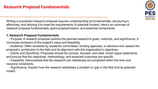 Research Proposal Fundamentals
Writing a successful research proposal requires understanding its fundamentals, structuring it
effectively, and tailoring it to meet the requirements of potential funders. Here’s an overview of
research proposal fundamentals, grant proposal basics, and essential components.
1. Research Proposal Fundamentals
- Purpose: A research proposal outlines the planned research's goals, methods, and significance. It
convinces reviewers of the project's value and feasibility.
- Audience: Often reviewed by academic committees, funding agencies, or advisors who assess the
proposal’s contribution to the field and its alignment with the organization’s objectives.
- Clarity and Specificity: Proposals should be concise, focused, and clear. Avoid vague statements
and ensure that the objectives, methodology, and expected outcomes are specific.
- Feasibility: Demonstrate that the research can realistically be completed within the time and
resource constraints.
- Significance: Explain how the research addresses a problem or gap in the field and its potential
impact.
 