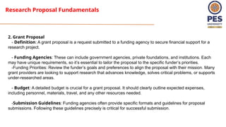 Research Proposal Fundamentals
2. Grant Proposal
- Definition: A grant proposal is a request submitted to a funding agency to secure financial support for a
research project.
- Funding Agencies: These can include government agencies, private foundations, and institutions. Each
may have unique requirements, so it’s essential to tailor the proposal to the specific funder’s priorities.
-Funding Priorities: Review the funder’s goals and preferences to align the proposal with their mission. Many
grant providers are looking to support research that advances knowledge, solves critical problems, or supports
under-researched areas.
- Budget: A detailed budget is crucial for a grant proposal. It should clearly outline expected expenses,
including personnel, materials, travel, and any other resources needed.
-Submission Guidelines: Funding agencies often provide specific formats and guidelines for proposal
submissions. Following these guidelines precisely is critical for successful submission.
 