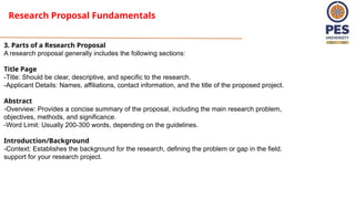 Research Proposal Fundamentals
3. Parts of a Research Proposal
A research proposal generally includes the following sections:
Title Page
-Title: Should be clear, descriptive, and specific to the research.
-Applicant Details: Names, affiliations, contact information, and the title of the proposed project.
Abstract
-Overview: Provides a concise summary of the proposal, including the main research problem,
objectives, methods, and significance.
-Word Limit: Usually 200-300 words, depending on the guidelines.
Introduction/Background
-Context: Establishes the background for the research, defining the problem or gap in the field.
support for your research project.
 