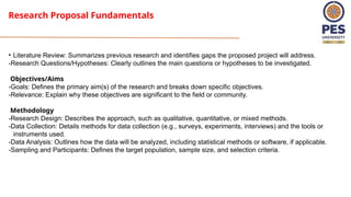 Research Proposal Fundamentals
• Literature Review: Summarizes previous research and identifies gaps the proposed project will address.
-Research Questions/Hypotheses: Clearly outlines the main questions or hypotheses to be investigated.
Objectives/Aims
-Goals: Defines the primary aim(s) of the research and breaks down specific objectives.
-Relevance: Explain why these objectives are significant to the field or community.
Methodology
-Research Design: Describes the approach, such as qualitative, quantitative, or mixed methods.
-Data Collection: Details methods for data collection (e.g., surveys, experiments, interviews) and the tools or
instruments used.
-Data Analysis: Outlines how the data will be analyzed, including statistical methods or software, if applicable.
-Sampling and Participants: Defines the target population, sample size, and selection criteria.
 