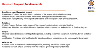 Research Proposal Fundamentals
Significance and Expected Impact
-Importance: Explains the anticipated contribution of the research to the field or society.
-Potential Impact: Discusses broader implications and applications of the findings.
-Innovation: Highlights any novel aspects of the study that distinguish it from previous research.
Timeline
-Project Phases: Outlines major phases of the research project with an estimated timeline.
-Milestones: Identifies key deliverables and deadlines, often presented as a Gantt chart or timeline diagram.
Budget
-Detailed Costs: Breaks down anticipated expenses, including personnel, equipment, materials, travel, and other
costs.
-Justification: Provides a brief justification for each budget item, explaining why it’s necessary for the project.
References
-Citations: Lists all references cited in the proposal, following a standard citation style.
-Literature Support: Shows familiarity with the field and grounding in relevant studies.
 