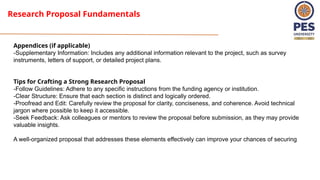 Research Proposal Fundamentals
Appendices (if applicable)
-Supplementary Information: Includes any additional information relevant to the project, such as survey
instruments, letters of support, or detailed project plans.
Tips for Crafting a Strong Research Proposal
-Follow Guidelines: Adhere to any specific instructions from the funding agency or institution.
-Clear Structure: Ensure that each section is distinct and logically ordered.
-Proofread and Edit: Carefully review the proposal for clarity, conciseness, and coherence. Avoid technical
jargon where possible to keep it accessible.
-Seek Feedback: Ask colleagues or mentors to review the proposal before submission, as they may provide
valuable insights.
A well-organized proposal that addresses these elements effectively can improve your chances of securing
 
