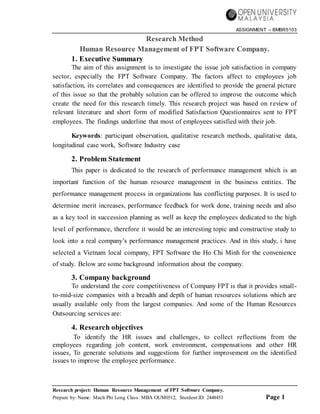 ASSIGNMENT – BMBR5103
Research project: Human Resource Management of FPT Software Company.
Prepare by: Name: Mach Phi Long Class: MBA OUM0512, Stutdent ID: 2448453 Page 1
Research Method
Human Resource Management of FPT Software Company.
1. Executive Summary
The aim of this assignment is to investigate the issue job satisfaction in company
sector, especially the FPT Software Company. The factors affect to employees job
satisfaction, its correlates and consequences are identified to provide the general picture
of this issue so that the probably solution can be offered to improve the outcome which
create the need for this research timely. This research project was based on review of
relevant literature and short form of modified Satisfaction Questionnaires sent to FPT
employees. The findings underline that most of employees satisfied with their job.
Keywords: participant observation, qualitative research methods, qualitative data,
longitudinal case work, Software Industry case
2. Problem Statement
This paper is dedicated to the research of performance management which is an
important function of the human resource management in the business entities. The
performance management process in organizations has conflicting purposes. It is used to
determine merit increases, performance feedback for work done, training needs and also
as a key tool in succession planning as well as keep the employees dedicated to the high
level of performance, therefore it would be an interesting topic and constructive study to
look into a real company’s performance management practices. And in this study, i have
selected a Vietnam local company, FPT Software the Ho Chi Minh for the convenience
of study. Below are some background information about the company.
3. Company background
To understand the core competitiveness of Company FPT is that it provides small-
to-mid-size companies with a breadth and depth of human resources solutions which are
usually available only from the largest companies. And some of the Human Resources
Outsourcing services are:
4. Research objectives
To identify the HR issues and challenges, to collect reflections from the
employees regarding job content, work environment, compensations and other HR
issues, To generate solutions and suggestions for further improvement on the identified
issues to improve the employee performance.
 