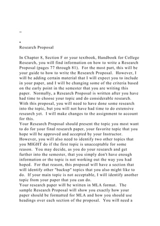=
•
Research Proposal
In Chapter 8, Section F or your textbook, Handbook for College
Research, you will find information on how to write a Research
Proposal (pages 77 through 81). For the most part, this will be
your guide to how to write the Research Proposal. However, I
will be adding certain material that I will expect you to include
in your paper, and I will be changing some of the criteria based
on the early point in the semester that you are writing this
paper. Normally, a Research Proposal is written after you have
had time to choose your topic and do considerable research.
With this proposal, you will need to have done some research
into the topic, but you will not have had time to do extensive
research yet. I will make changes to the assignment to account
for this.
Your Research Proposal should present the topic you most want
to do for your final research paper, your favorite topic that you
hope will be approved and accepted by your Instructor.
However, you will also need to identify two other topics that
you MIGHT do if the first topic is unacceptable for some
reason. You may decide, as you do your research and get
further into the semester, that you simply don't have enough
information or the topic is not working out the way you had
hoped. For that reason, this proposal will have a section that
will identify other "backup" topics that you also might like to
do. If your main topic is not acceptable, I will identify another
topic from your paper that you can do.
Your research paper will be written in MLA format. The
sample Research Proposal will show you exactly how your
paper should be formatted for MLA and how you should use
headings over each section of the proposal. You will need a
 