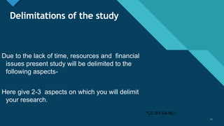 Click to edit Master title style
11
Delimitations of the study
Due to the lack of time, resources and financial
issues present study will be delimited to the
following aspects-
Here give 2-3 aspects on which you will delimit
your research.
11
"CC BY-SA-NC"
 
