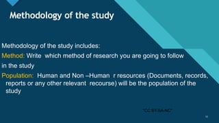 Click to edit Master title style
12
Methodology of the study
Methodology of the study includes:
Method: Write which method of research you are going to follow
in the study
Population: Human and Non –Human r resources (Documents, records,
reports or any other relevant recourse) will be the population of the
study
12
"CC BY-SA-NC"
 