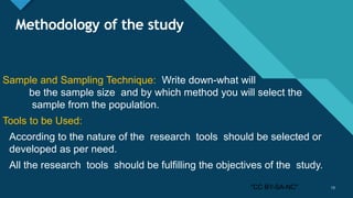 Click to edit Master title style
13
Methodology of the study
Sample and Sampling Technique: Write down-what will
be the sample size and by which method you will select the
sample from the population.
Tools to be Used:
According to the nature of the research tools should be selected or
developed as per need.
All the research tools should be fulfilling the objectives of the study.
13"CC BY-SA-NC"
 