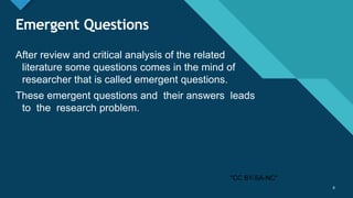 Click to edit Master title style
6
Emergent Questions
After review and critical analysis of the related
literature some questions comes in the mind of
researcher that is called emergent questions.
These emergent questions and their answers leads
to the research problem.
6
"CC BY-SA-NC"
 