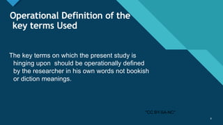 Click to edit Master title style
8
Operational Definition of the
key terms Used
The key terms on which the present study is
hinging upon should be operationally defined
by the researcher in his own words not bookish
or diction meanings.
8
"CC BY-SA-NC"
 