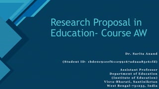 Click to edit Master title style
1
Research Proposal in
Education- Course AW
D r . S a r i t a A n a n d
( S t u d e n t I D - 1 b d e 0 c 9 1 e e f 6 1 1 e 9 9 1 6 7 a d 2 a a 8 5 c 6 1 f d )
A s s i s t a n t P r o f e s s o r
D e p a r t m e n t o f E d u c a t i o n
( I n s t i t u t e o f E d u c a t i o n )
V i s v a - B h a r a t i , S a n t i n i k e t a n
W e s t B e n g a l - 7 3 1 2 3 5 , I n d i a
 