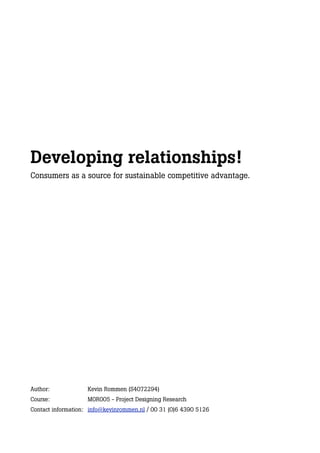 Developing relationships!
Consumers as a source for sustainable competitive advantage.




Author:             Kevin Rommen (S4072294)
Course:             MOR005 - Project Designing Research
Contact information: info@kevinrommen.nl / 00 31 (0)6 4390 5126
 