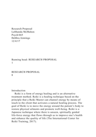 Research Proposal
LaShanda McMahon
Psych/665
Debbra Jennings
12/4/17
Running head: RESEARCH PROPOSAL
1
RESEARCH PROPOSAL
8
Introduction
Reiki is a form of energy healing and is an alternative
treatment method. Reiki is a healing technique based on the
principle that a Reiki Master can channel energy by means of
touch to the client that activates a natural healing process. The
goal of Reiki is to move the energy around the patient’s body to
restore physical ailments and promote well-being. Reiki is a
Japanese technique where there is unseen, spiritually guided
life-force energy that flows through us to improve one’s health
and enhance the quality of life (The International Center for
Reiki Training, 2017).
 