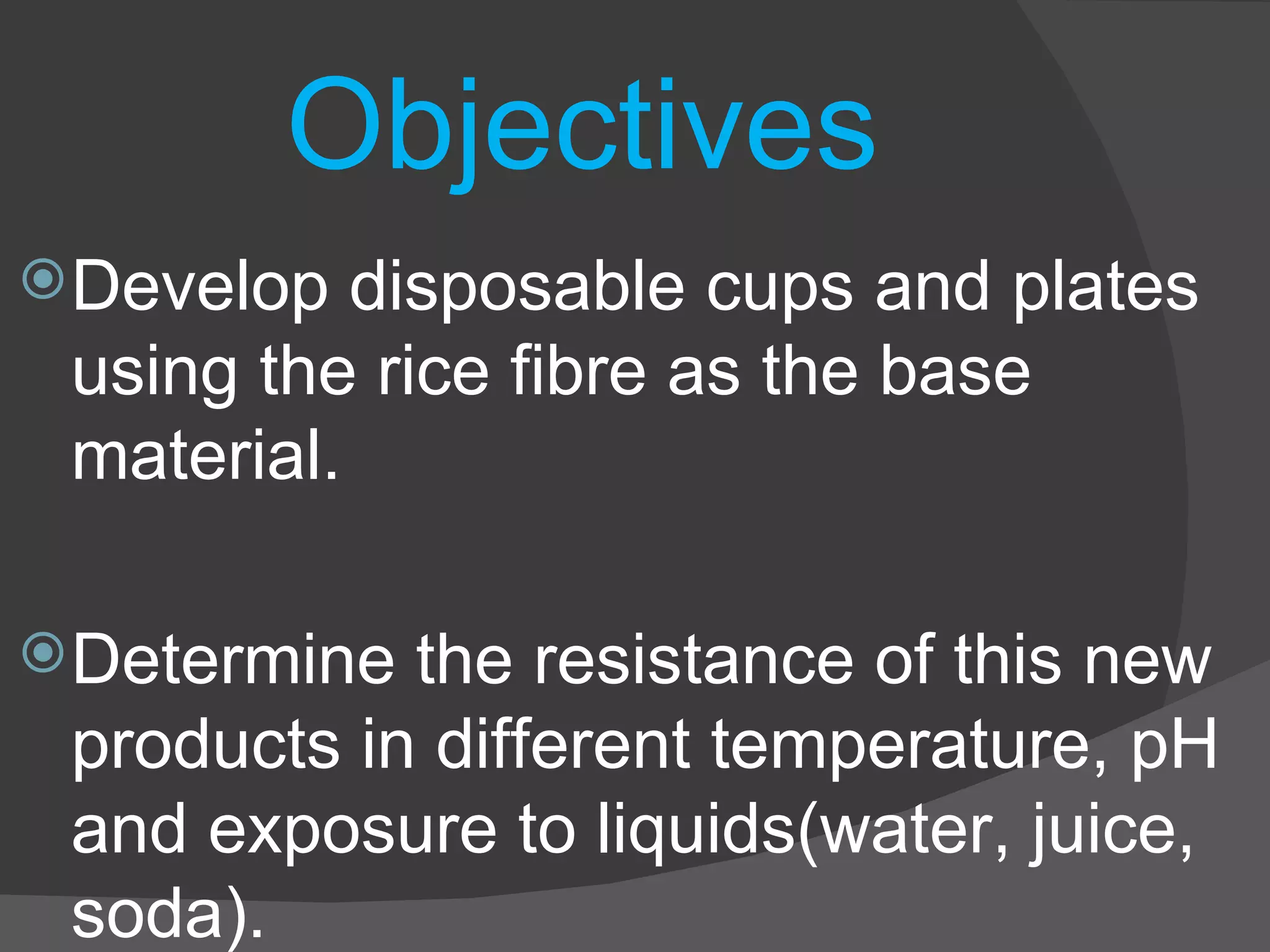 Objectives Develop disposable cups and plates using the rice fibre as the base material. Determine the resistance of this new products in different temperature, pH and exposure to liquids(water, juice, soda). 