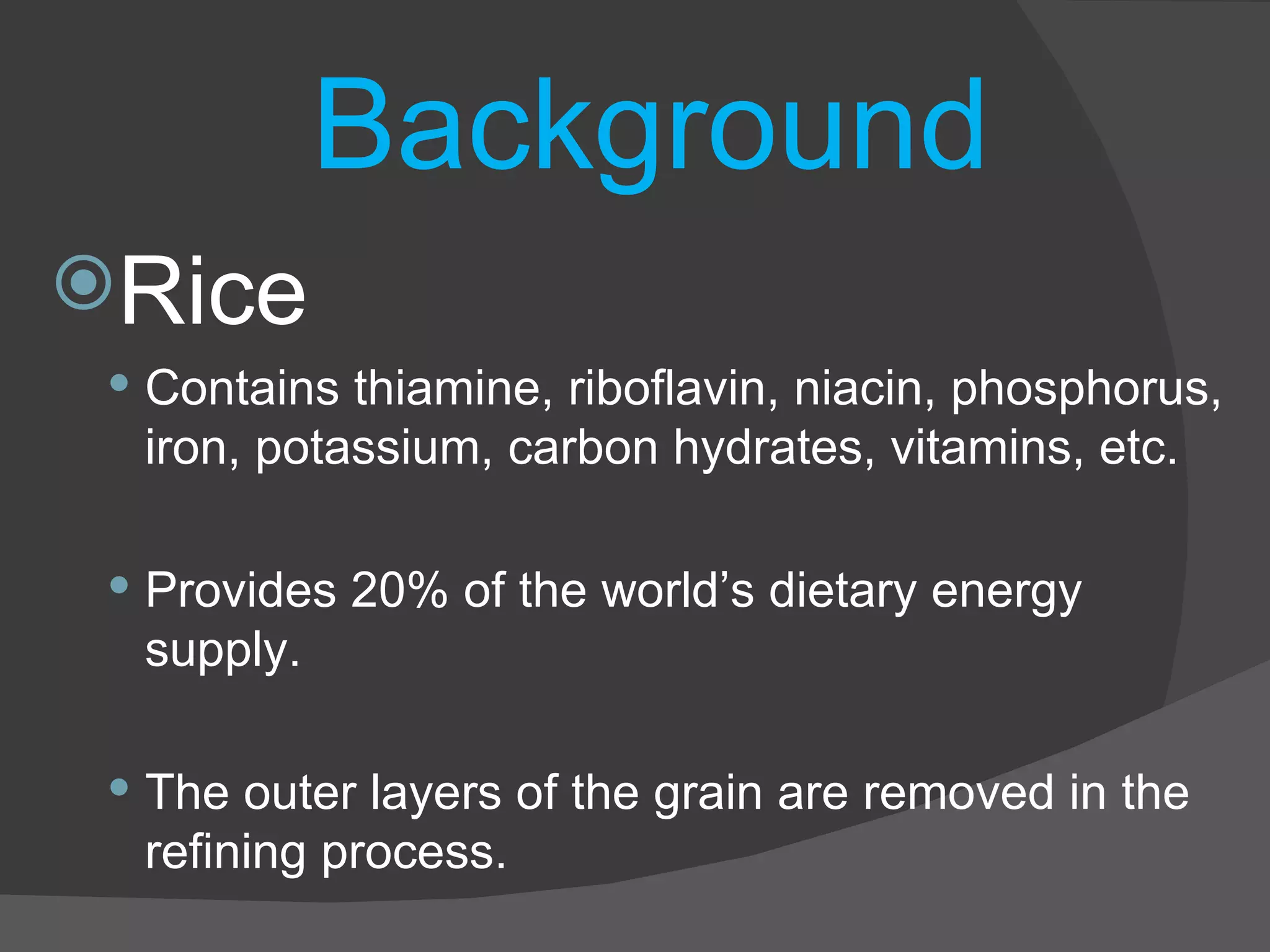 Background Rice Contains thiamine, riboflavin, niacin, phosphorus, iron, potassium, carbon hydrates, vitamins, etc. Provides 20% of the world’s dietary energy supply. The outer layers of the grain are removed in the refining process. 