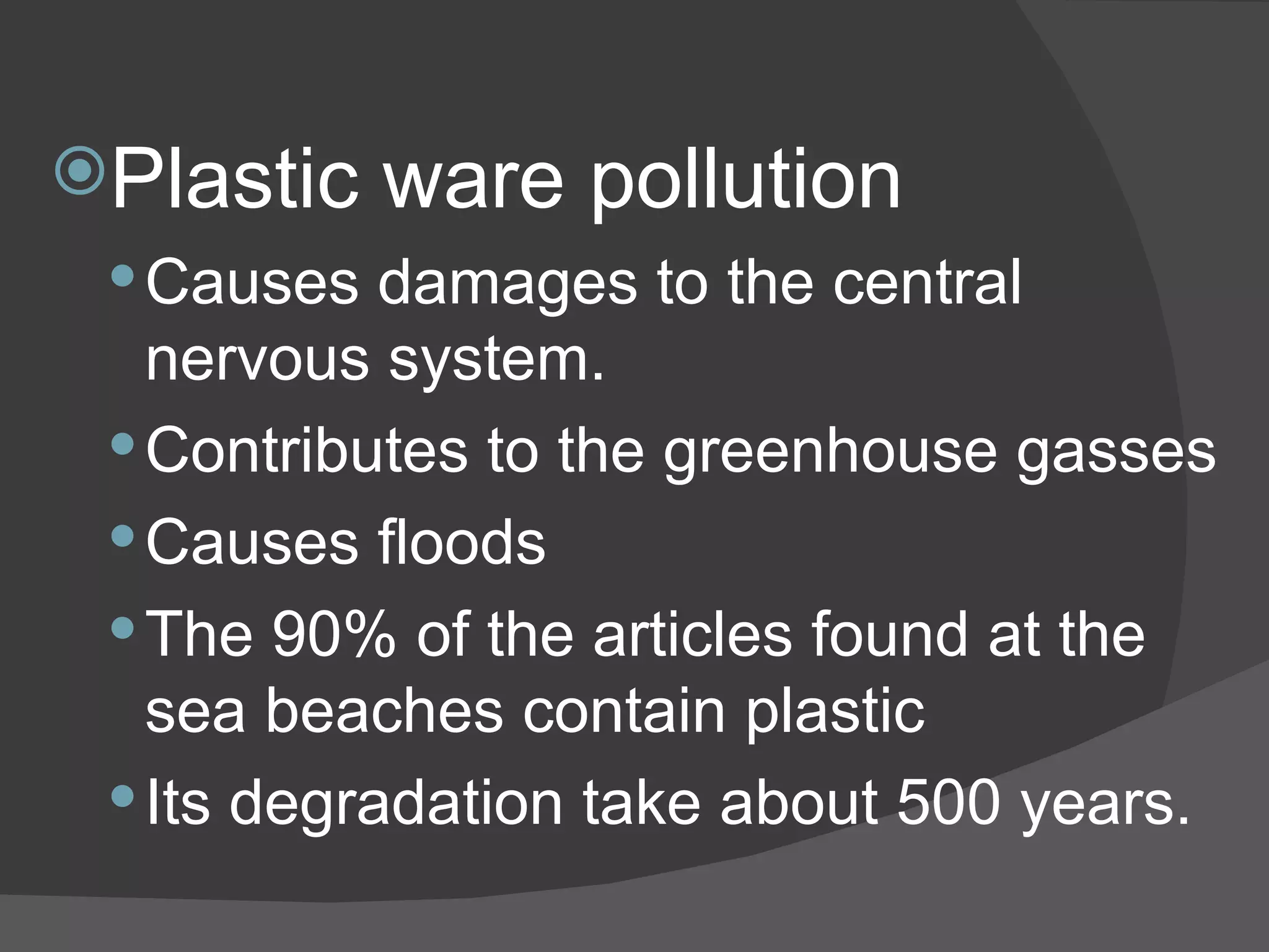 Plastic ware pollution Causes damages to the central nervous system. Contributes to the greenhouse gasses Causes floods The 90% of the articles found at the sea beaches contain plastic Its degradation take about 500 years. 