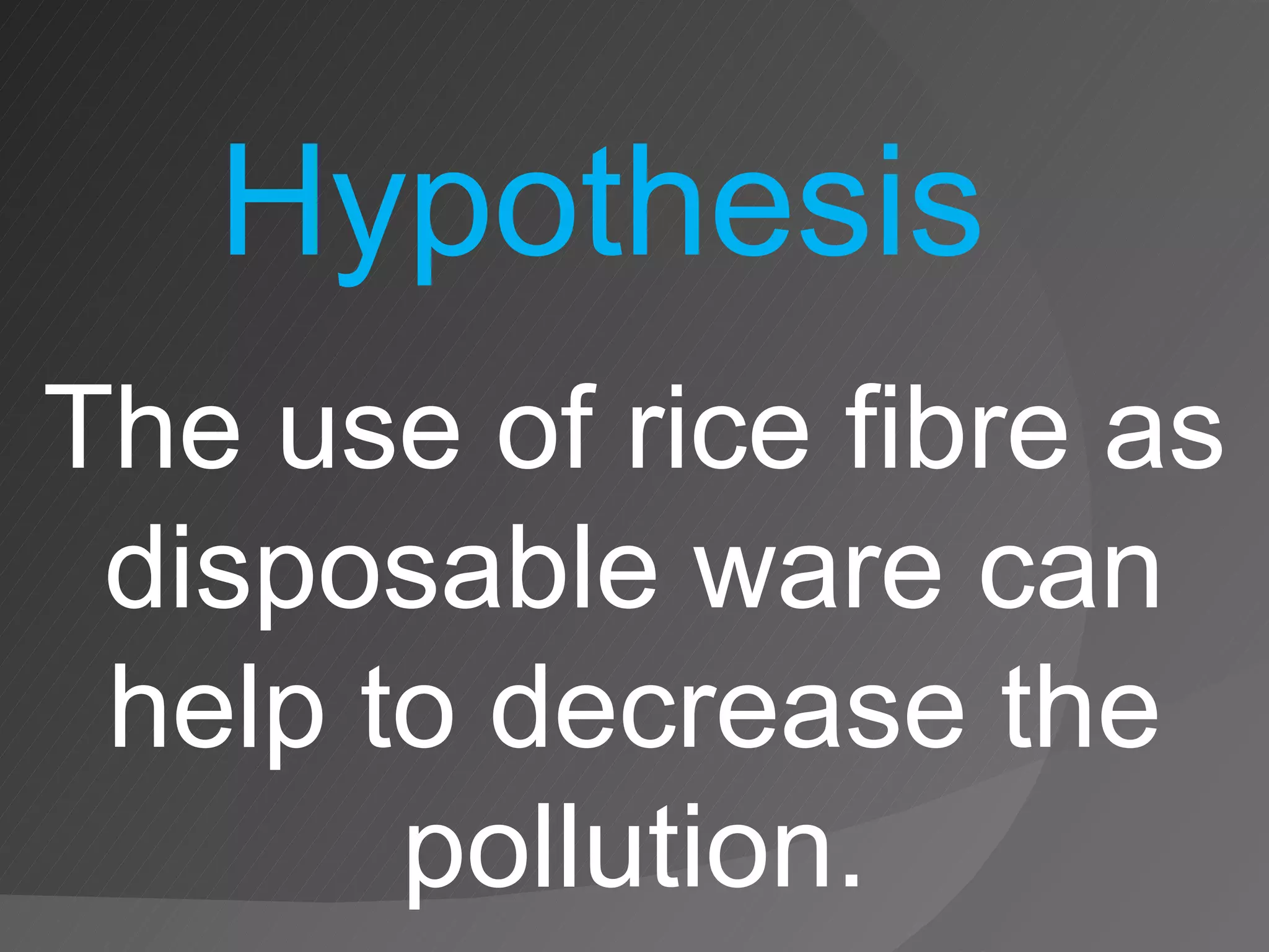 The use of rice fibre as disposable ware can help to decrease the pollution. Hypothesis 